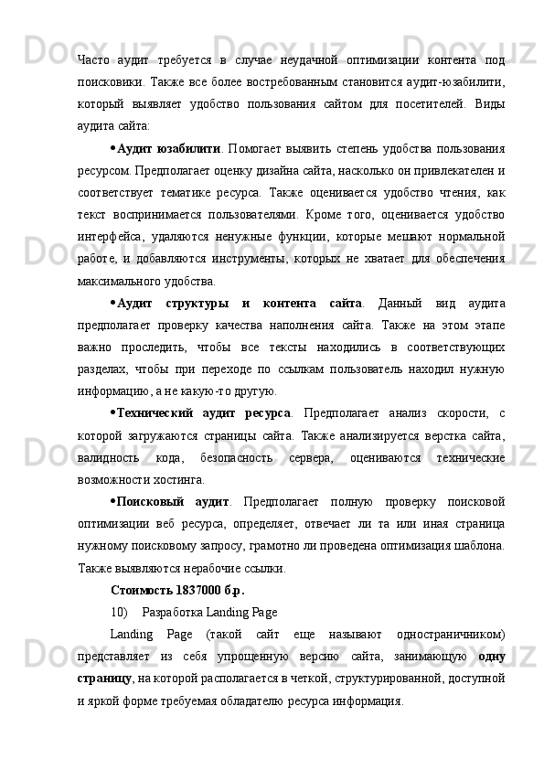 Часто   аудит   требуется   в   случае   неудачной   оптимизации   контента   под
поисковики.   Также   все   более   востребованным   становится   аудит-юзабилити,
который   выявляет   удобство   пользования   сайтом   для   посетителей.   Виды
аудита сайта:
 Аудит   юзабилити .   Помогает   выявить   степень   удобства   пользования
ресурсом. Предполагает оценку дизайна сайта, насколько он привлекателен и
соответствует   тематике   ресурса.   Также   оценивается   удобство   чтения,   как
текст   воспринимается   пользователями.   Кроме   того,   оценивается   удобство
интерфейса,   удаляются   ненужные   функции,   которые   мешают   нормальной
работе,   и   добавляются   инструменты,   которых   не   хватает   для   обеспечения
максимального удобства.
 Аудит   структуры   и   контента   сайта .   Данный   вид   аудита
предполагает   проверку   качества   наполнения   сайта.   Также   на   этом   этапе
важно   проследить,   чтобы   все   тексты   находились   в   соответствующих
разделах,   чтобы   при   переходе   по   ссылкам   пользователь   находил   нужную
информацию, а не какую-то другую.
 Технический   аудит   ресурса .   Предполагает   анализ   скорости,   с
которой   загружаются   страницы   сайта.   Также   анализируется   верстка   сайта,
валидность   кода,   безопасность   сервера,   оцениваются   технические
возможности хостинга.
 Поисковый   аудит .   Предполагает   полную   проверку   поисковой
оптимизации   веб   ресурса,   определяет,   отвечает   ли   та   или   иная   страница
нужному поисковому запросу, грамотно ли проведена оптимизация шаблона.
Также выявляются нерабочие ссылки.
Стоимость 1837000 б.р.
10) Разработка  Landing Page
Landing   Page   (такой   сайт   еще   называют   одностраничником)
представляет   из   себя   упрощенную   версию   сайта,   занимающую   одну
страницу , на которой располагается в четкой, структурированной, доступной
и яркой форме требуемая обладателю ресурса информация .
