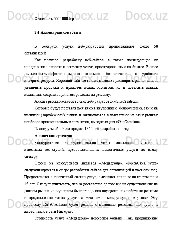 Стоимость  5511000 б.р.
2.4 Анализ рынков сбыта
В   Беларуси   услуги   веб-разработки   предоставляют   около   50
организаций.
Как   правило,   разработку   веб-сайтов,   а   также   последующее   их
продвижение относят  к сегменту услуг,  ориентированных на бизнес.  Бизнес
должен быть эффективным, а это невозможно без качественного и удобного
интернет ресурса. Хороший сайт не только поможет расширить рынки сбыта,
увеличить   продажи   и   привлечь   новых   клиентов,   но   и   повысить   имидж
компании, сократив при этом расходы на рекламу.
Анализ рынка касается только веб-разработок « SiteCreation »,
Которые будут поставляться как на внутренний (белорусский), так и на
внешний   (зарубежный)   рынки   и   заключаются   в   выявлении   на   этих   рынках
наиболее привлекательных сегментов, выгодных для « SiteCreation ».
Планируемый объем продаж 1360 веб-разработок в год.
Анализ конкурентов
Конкурентами   веб-студии   можно   считать   множество   больших   и
известных   веб-студий,   предоставляющих   аналогичные   услуги   по   всему
спектру.
Одним   из   конкурентов   является   « Megagroup ».   «МегаСайтГрупп»
специализируется в сфере разработки сайтов для организаций и частных лиц.
Предоставляет аналогичный спектр услуг, оказывает которые на протяжении
15 лет . Следует учитывать, что за достаточно долгое время существования на
данном рынке, конкурентом была проделана определенная работа по рекламе
и   продвижению   таких   услуг   на   местном   и   международном   рынке.   Эту
проблему   « SiteCreation »   будет   решать   с   помощью   рекламы,   как   аудио   и
видео, так и в сети Интернет.
Стоимость   услуг   « Megagroup »   немногим   больше.   Так,   продвижение