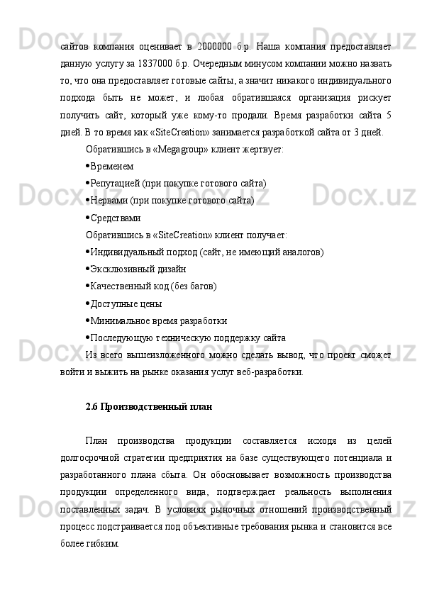 сайтов   компания   оценивает   в   2000000   б.р.   Наша   компания   предоставляет
данную услугу за  1837000 б.р. Очередным минусом компании можно назвать
то, что она предоставляет готовые сайты, а значит никакого индивидуального
подхода   быть   не   может,   и   любая   обратившаяся   организация   рискует
получить   сайт,   который   уже   кому-то   продали.   Время   разработки   сайта   5
дней. В то время как  « SiteCreation » занимается разработкой сайта от 3 дней.
Обратившись в  « Megagroup » клиент жертвует:
 Временем
 Репутацией (при покупке готового сайта)
 Нервами (при покупке готового сайта)
 Средствами
Обратившись в « SiteCreation » клиент получает:
 Индивидуальный подход (сайт, не имеющий аналогов)
 Эксклюзивный дизайн
 Качественный код (без багов)
 Доступные цены
 Минимальное время разработки
 Последующую техническую поддержку сайта
Из   всего   вышеизложенного   можно   сделать   вывод,   что   проект   сможет
войти и выжить на рынке оказания услуг веб-разработки.
2.6 Производственный план
План   производства   продукции   составляется   исходя   из   целей
долгосрочной   стратегии   предприятия   на   базе   существующего   потенциала   и
разработанного   плана   сбыта.   Он   обосновывает   возможность   производства
продукции   определенного   вида,   подтверждает   реальность   выполнения
поставленных   задач.   В   условиях   рыночных   отношений   производственный
процесс подстраивается под объективные требования рынка и становится все
более гибким. 