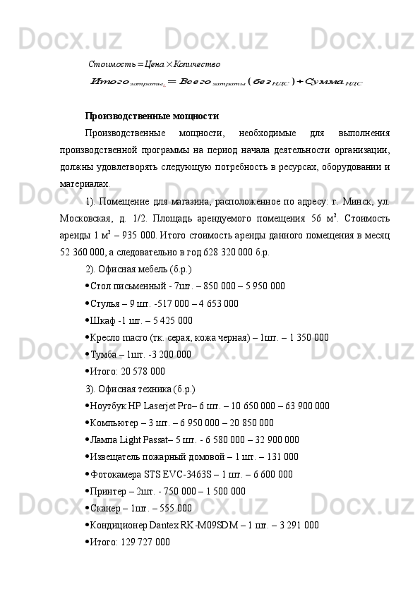 Стоимость	=	Цена	×	Количество	
Итого	затраты	¿=	Всего	затраты	(без	НДС	)+	Сумма	НДСПроизводственные мощности
Производственные   мощности,   необходимые   для   выполнения
производственной   программы   на   период   начала   деятельности   организации,
должны удовлетворять следующую потребность в ресурсах, оборудовании и
материалах.
1).   Помещение   для   магазина,   расположенное   по   адресу:   г.   Минск,   ул.
Московская,   д.   1/2.   Площадь   арендуемого   помещения   56   м 2
.   Стоимость
аренды 1 м 2
  – 935 000. Итого стоимость аренды данного помещения в месяц
52 360 000, а следовательно в год 628 320 000 б.р.
2). Офисная мебель (б.р.)
 Стол письменный - 7шт. – 850 000 – 5 950 000
 Стулья – 9 шт. -517 000 – 4 653 000
 Шкаф -1 шт. – 5 425 000
 Кресло  macro  (тк. серая, кожа черная) – 1шт. – 1 350 000
 Тумба – 1шт. -3 200 000
 Итого: 20 578 000
3). Офисная техника (б.р.)
 Ноутбук  HP Laserjet Pro– 6  шт . – 10 650 000 – 63 900 000
 Компьютер – 3 шт. – 6 950 000 – 20 850 000
 Лампа  Light Passat – 5 шт. - 6   580   000 – 32   900 000
 Извещатель пожарный домовой –  1  шт . – 131 000
 Фотокамера  STS   EVC -3463 S  – 1 шт. – 6 600 000
 Принтер  – 2 шт . - 750 000 – 1 500 0 00
 Сканер – 1шт. – 555 000
 Кондиционер Dantex RK-M09SDM – 1 шт. – 3 291 000
 Итого: 129 727 000
