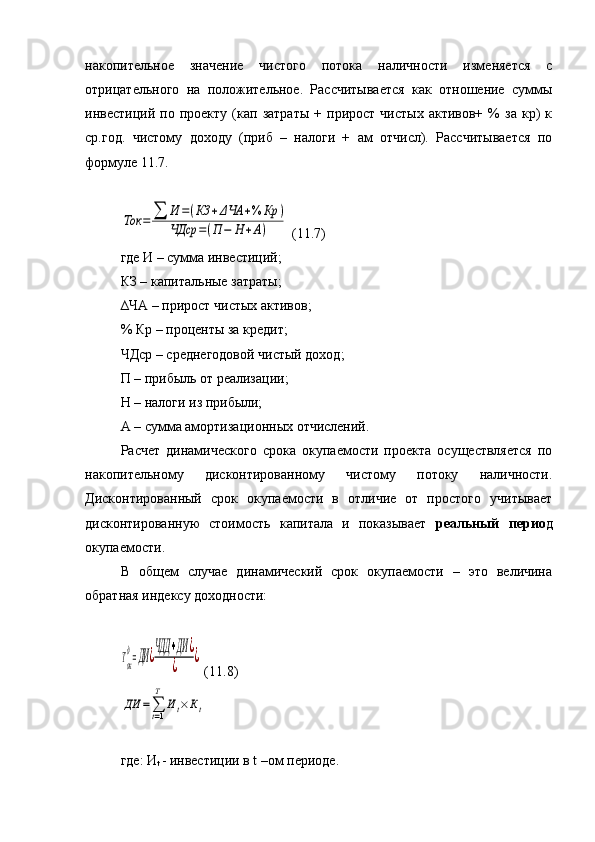 накопительное   значение   чистого   потока   наличности   изменяется   с
отрицательного   на   положительное.   Рассчитывается   как   отношение   суммы
инвестиций  по   проекту   (кап   затраты   +   прирост  чистых   активов+  %   за   кр)   к
ср.год.   чистому   доходу   (приб   –   налоги   +   ам   отчисл).   Рассчитывается   по
формуле 11.7.Ток	=	∑	И	=(КЗ	+ΔЧА	+%	Кр	)	
ЧДср	=(П	−	Н	+А)
 (11.7)
где И – сумма инвестиций;
КЗ – капитальные затраты;
∆ЧА – прирост чистых активов;
% Кр – проценты за кредит;
ЧДср – среднегодовой чистый доход;
П – прибыль от реализации;
Н – налоги из прибыли;
А – сумма амортизационных отчислений.
Расчет   динамического   срока   окупаемости   проекта   осуществляется   по
накопительному   дисконтированному   чистому   потоку   наличности.
Дисконтированный   срок   окупаемости   в   отличие   от   простого   учитывает
дисконтированную   стоимость   капитала   и   показывает   реальный   перио д
окупаемости.
В   общем   случае   динамический   срок   окупаемости   –   это   величина
обратная индексу доходности:	
Ток
д=ДИ	¿ЧДД	+ДИ	¿	
¿	
¿
 (11.8)	
ДИ	=∑t=1
T	
Иt×Кt
где: И
t   - инвестиции в  t  –ом периоде. 