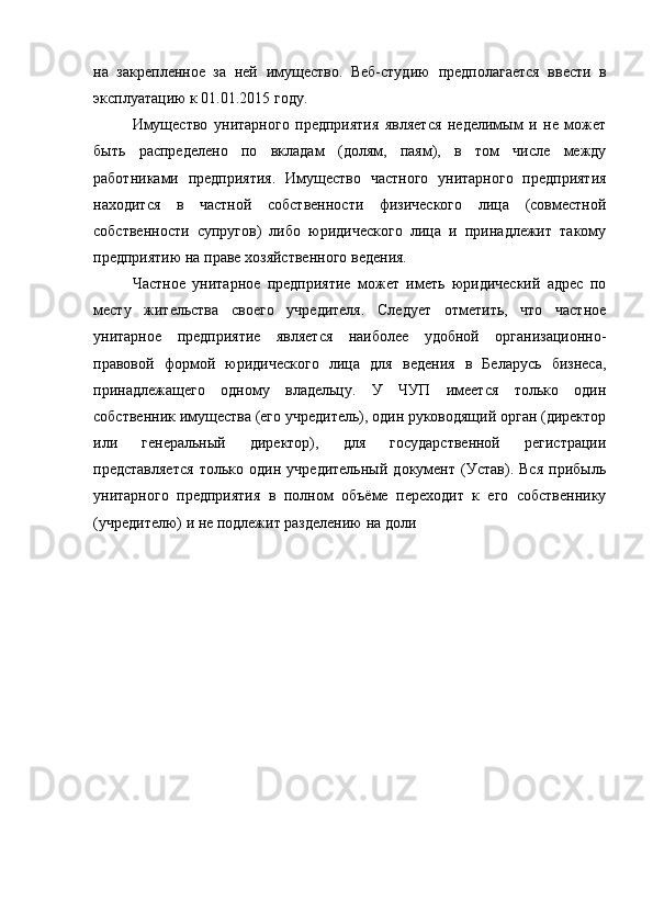 на   закрепленное   за   ней   имущество.   Веб-студию   предполагается   ввести   в
эксплуатацию к 01.01.2015 году.
Имущество   унитарного   предприятия   является   неделимым   и   не   может
быть   распределено   по   вкладам   (долям,   паям),   в   том   числе   между
работниками   предприятия.   Имущество   частного   унитарного   предприятия
находится   в   частной   собственности   физического   лица   (совместной
собственности   супругов)   либо   юридического   лица   и   принадлежит   такому
предприятию на праве хозяйственного ведения.
Частное   унитарное   предприятие   может   иметь   юридический   адрес   по
месту   жительства   своего   учредителя.   Следует   отметить,   что   частное
унитарное   предприятие   является   наиболее   удобной   организационно-
правовой   формой   юридического   лица   для   ведения   в   Беларусь   бизнеса,
принадлежащего   одному   владельцу.   У   ЧУП   имеется   только   один
собственник имущества (его учредитель), один руководящий орган (директор
или   генеральный   директор),   для   государственной   регистрации
представляется   только   один   учредительный   документ   (Устав).   Вся   прибыль
унитарного   предприятия   в   полном   объёме   переходит   к   его   собственнику
(учредителю) и не подлежит разделению на доли 