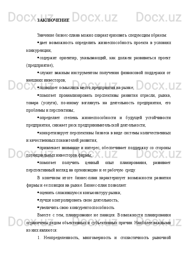 ЗАКЛЮЧЕНИЕ
Значение бизнес-плана можно охарактеризовать следующим образом:
 дает   возможность   определить   жизнеспособность   проекта   в   условиях
конкуренции;
 содержит   ориентир,   указывающий,   как   должен   развиваться   проект
(предприятие);
 служит   важным   инструментом   получения   финансовой   поддержки   от
внешних инвесторов;
 позволяет осмыслить место предприятия на рынке;
 помогает   проанализировать   перспективы   развития   отрасли,   рынка,
товара   (услуги),   по-иному   взглянуть   на   деятельность   предприятия,   его
проблемы и перспективы;
 определяет   степень   жизнеспособности   и   будущей   устойчивости
предприятия, снижает риск предпринимательской деятельности;
 конкретизирует перспективы бизнеса в виде системы количественных
и качественных показателей развития;
 привлекает внимание и интерес, обеспечивает  поддержку со стороны
потенциальных инвесторов фирмы;
 помогает   получить   ценный   опыт   планирования,   развивает
перспективный взгляд на организацию и ее рабочую среду.
В   конечном   итоге   бизнес-план   характеризует   возможности   развития
фирмы и ее позиции на рынке. Бизнес-план позволяет:
 оценить сложившуюся конъюнктуру рынка;
 лучше контролировать свою деятельность;
 увеличить свою конкурентоспособность.
Вместе   с   тем,   планирование   не   панацея.   Возможности   планирования
ограничены рядом объективных и субъективных причин. Наиболее важными
из них являются:
1.   Неопределенность,   многомерность   и   стохастичность   рыночной