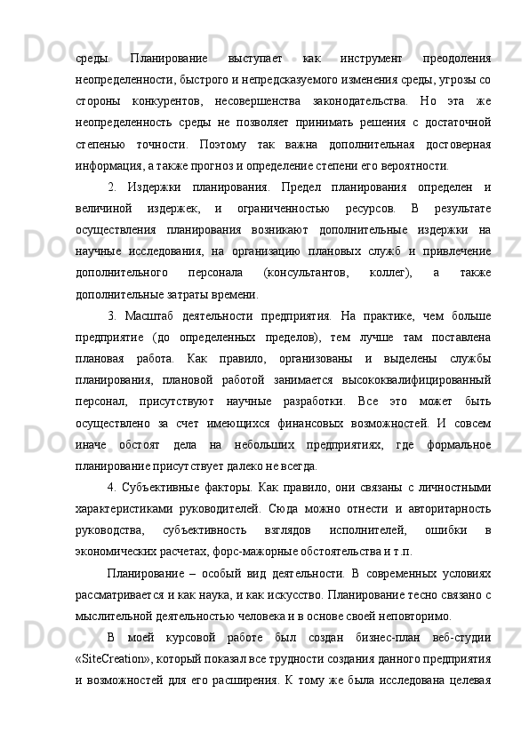 среды.   Планирование   выступает   как   инструмент   преодоления
неопределенности, быстрого и непредсказуемого изменения среды, угрозы со
стороны   конкурентов,   несовершенства   законодательства.   Но   эта   же
неопределенность   среды   не   позволяет   принимать   решения   с   достаточной
степенью   точности.   Поэтому   так   важна   дополнительная   достоверная
информация, а также прогноз и определение степени его вероятности.
2.   Издержки   планирования.   Предел   планирования   определен   и
величиной   издержек,   и   ограниченностью   ресурсов.   В   результате
осуществления   планирования   возникают   дополнительные   издержки   на
научные   исследования,   на   организацию   плановых   служб   и   привлечение
дополнительного   персонала   (консультантов,   коллег),   а   также
дополнительные затраты времени.
3.   Масштаб   деятельности   предприятия.   На   практике,   чем   больше
предприятие   (до   определенных   пределов),   тем   лучше   там   поставлена
плановая   работа.   Как   правило,   организованы   и   выделены   службы
планирования,   плановой   работой   занимается   высококвалифицированный
персонал,   присутствуют   научные   разработки.   Все   это   может   быть
осуществлено   за   счет   имеющихся   финансовых   возможностей.   И   совсем
иначе   обстоят   дела   на   небольших   предприятиях,   где   формальное
планирование присутствует далеко не всегда.
4.   Субъективные   факторы.   Как   правило,   они   связаны   с   личностными
характеристиками   руководителей.   Сюда   можно   отнести   и   авторитарность
руководства,   субъективность   взглядов   исполнителей,   ошибки   в
экономических расчетах, форс-мажорные обстоятельства и т.п.
Планирование   –   особый   вид   деятельности.   В   современных   условиях
рассматривается и как наука, и как искусство. Планирование тесно связано с
мыслительной деятельностью человека и в основе своей неповторимо.
В   моей   курсовой   работе   был   создан   бизнес-план   веб-студии
« SiteCreation », который показал все трудности создания данного предприятия
и   возможностей   для   его   расширения.   К   тому   же   была   исследована   целевая 