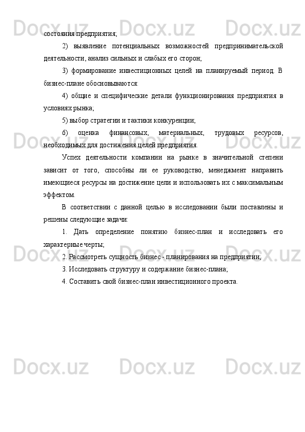 состояния предприятия;
2)   выявление   потенциальных   возможностей   предпринимательской
деятельности, анализ сильных и слабых его сторон;
3)   формирование   инвестиционных   целей   на   планируемый   период.   В
бизнес-плане обосновываются:
4)   общие   и   специфические   детали   функционирования   предприятия   в
условиях рынка;
5) выбор стратегии и тактики конкуренции;
6)   оценка   финансовых,   материальных,   трудовых   ресурсов,
необходимых для достижения целей предприятия.
Успех   деятельности   компании   на   рынке   в   значительной   степени
зависит   от   того,   способны   ли   ее   руководство,   менеджмент   направить
имеющиеся ресурсы на достижение цели и использовать их с максимальным
эффектом.
В   соответствии   с   данной   целью   в   исследовании   были   поставлены   и
решены следующие задачи:
1.   Дать   определение   понятию   бизнес-план   и   исследовать   его
характерные черты;
2. Рассмотреть сущность бизнес - планирования на предприятии;
3. Исследовать структуру и содержание бизнес-плана;
4. Составить свой бизнес-план инвестиционного проекта. 