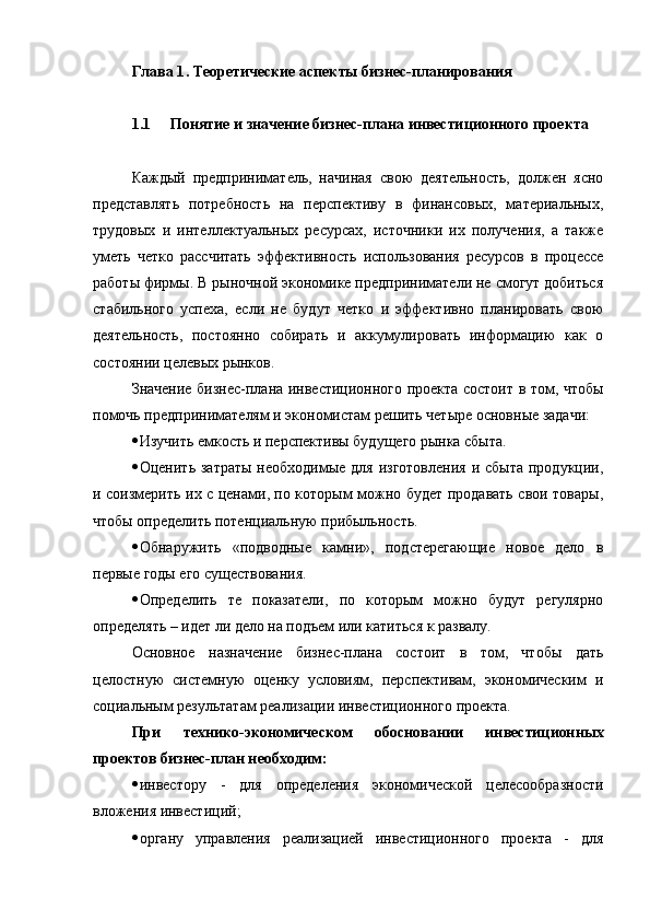 Глава 1 . Теоретические аспекты бизнес-планирования
1.1 Понятие и значение бизнес-плана инвестиционного проекта
Каждый   предприниматель,   начиная   свою   деятельность,   должен   ясно
представлять   потребность   на   перспективу   в   финансовых,   материальных,
трудовых   и   интеллектуальных   ресурсах,   источники   их   получения,   а   также
уметь   четко   рассчитать   эффективность   использования   ресурсов   в   процессе
работы фирмы. В рыночной экономике предприниматели не смогут добиться
стабильного   успеха,   если   не   будут   четко   и   эффективно   планировать   свою
деятельность,   постоянно   собирать   и   аккумулировать   информацию   как   о
состоянии целевых рынков.
З начение бизнес-плана инвестиционного проекта состоит в том, чтобы
помочь предпринимателям и экономистам решить четыре основные задачи:
 Изучить емкость и перспективы будущего рынка сбыта.
 Оценить затраты   необходимые  для  изготовления  и  сбыта  продукции,
и соизмерить их с ценами, по которым можно будет продавать свои товары,
чтобы определить потенциальную прибыльность.
 Обнаружить   «подводные   камни»,   подстерегающие   новое   дело   в
первые годы его существования.
 Определить   те   показатели,   по   которым   можно   будут   регулярно
определять – идет ли дело на подъем или катиться к развалу.
Основное   назначение   бизнес-плана   состоит   в   том,   чтобы   дать
целостную   системную   оценку   условиям,   перспективам,   экономическим   и
социальным результатам реализации инвестиционного проекта.
При   технико-экономическом   обосновании   инвестиционных
проектов бизнес-план необходим :
 инвестору   -   для   определения   экономической   целесообразности
вложения инвестиций;
 органу   управления   реализацией   инвестиционного   проекта   -   для