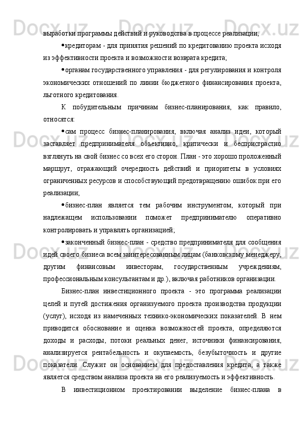 выработки программы действий и руководства в процессе реализации;
 кредиторам - для принятия решений по кредитованию проекта исходя
из эффективности проекта и возможности возврата кредита;
 органам государственного управления - для регулирования и контроля
экономических   отношений   по   линии   бюджетного   финансирования   проекта,
льготного кредитования.
К   побудительным   причинам   бизнес - планирования ,   как   правило,
относятся:
 сам   процесс   бизнес-планирования,   включая   анализ   идеи,   который
заставляет   предпринимателя   объективно,   критически   и   беспристрастно
взглянуть на свой бизнес со всех его сторон. План - это хорошо проложенный
маршрут,   отражающий   очередность   действий   и   приоритеты   в   условиях
ограниченных ресурсов и способствующий предотвращению ошибок при его
реализации;
 бизнес-план   является   тем   рабочим   инструментом,   который   при
надлежащем   использовании   поможет   предпринимателю   оперативно
контролировать и управлять организацией;
 законченный бизнес-план - средство предпринимателя для сообщения
идей своего бизнеса всем заинтересованным лицам (банковскому менеджеру,
другим   финансовым   инвесторам,   государственным   учреждениям,
профессиональным консультантам и др.), включая работников организации.
Бизнес-план   инвестиционного   проекта   -   это   программа   реализации
целей   и   путей   достижения   организуемого   проекта   производства   продукции
(услуг),   исходя   из   намеченных   технико-экономических   показателей.   В   нем
приводится   обоснование   и   оценка   возможностей   проекта,   определяются
доходы   и   расходы,   потоки   реальных   денег,   источники   финансирования,
анализируется   рентабельность   и   окупаемость,   безубыточность   и   другие
показатели.   Служит   он   основанием   для   предоставления   кредита,   а   также
является средством анализа проекта на его реализуемость   и   эффективность .
В   инвестиционном   проектировании   выделение   бизнес-плана   в