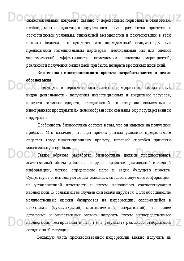 самостоятельный   документ   связано   с   переходным   периодом   в   экономике,
необходимостью   адаптации   зарубежного   опыта   разработки   проектов   к
отечественным   условиям,   типизацией   методологии   и   документации   в   этой
области   бизнеса.   По   существу,   это   определенный   стандарт   деловых
предложений   потенциальным   партнерам,   необходимый   им   для   оценки
экономической   эффективности   намечаемых   проектом   мероприятий,
реальности получения ожидаемой прибыли, возврата кредитных вложений.
Бизнес-план   инвестиционного   проекта   разрабатывается   в   целях
обоснования:
-   текущего   и   перспективного   развития   предприятия,   выбора   новых
видов   деятельности; -   получения   инвестиционных   и   кредитных   ресурсов,
возврата   заемных   средств;-   предложений   по   созданию   совместных   и
иностранных предприятий;- целесообразности оказания мер государственной
поддержки.
Особенность бизнес-плана состоит в том, что он нацелен на получение
прибыли.   Это   означает,   что   при   прочих   равных   условиях   предпочтение
отдается   тому   инвестиционному   проекту,   который   способен   принести
максимальную прибыль.
Таким   образом   разработке   бизнес-плана   должен   предшествовать
значительный   объем   работ   по   сбору   и   обработке   достоверной   исходной
информации,   четкое   определение   цели   и   задач   будущего   проекта.
Существуют и используются два основных способа получения информации:
из   установленной   отчетности   и   путем   выполнения   соответствующих
наблюдений. В большинстве случаев они комбинируются. Если обобщающие
количественные   оценки   базируются   на   информации,   содержащейся   в
отчетности   (бухгалтерской,   статистической,   оперативной),   то   более
детальные   и   качественные   можно   получить   путем   непосредственных
наблюдений,   тестирования   и   т.п.,   т.е.   в   результате   реального   отображения
сегодняшней ситуации.
Большую   часть   производственной   информации   можно   получить   на