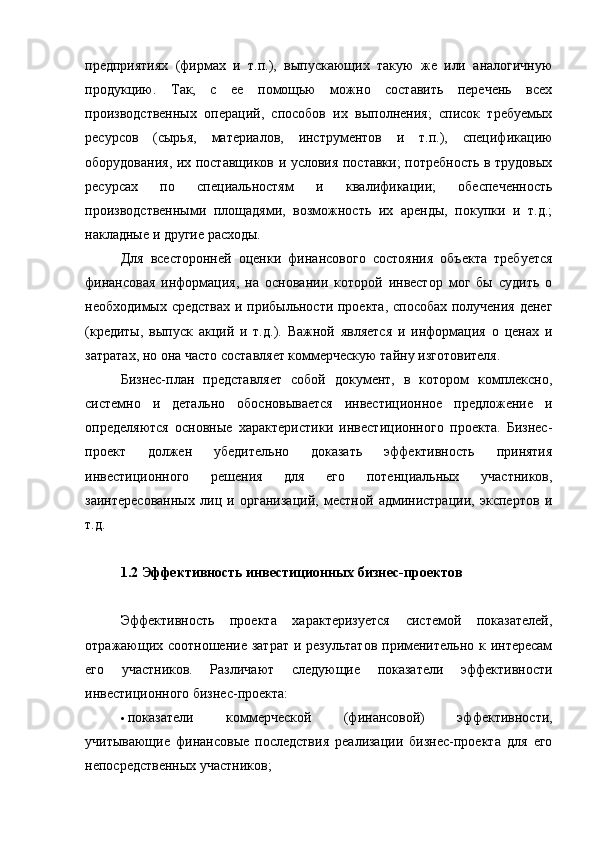 предприятиях   (фирмах   и   т.п.),   выпускающих   такую   же   или   аналогичную
продукцию.   Так,   с   ее   помощью   можно   составить   перечень   всех
производственных   операций,   способов   их   выполнения;   список   требуемых
ресурсов   (сырья,   материалов,   инструментов   и   т.п.),   спецификацию
оборудования, их поставщиков и условия поставки; потребность в трудовых
ресурсах   по   специальностям   и   квалификации;   обеспеченность
производственными   площадями,   возможность   их   аренды,   покупки   и   т.д.;
накладные и другие расходы.
Для   всесторонней   оценки   финансового   состояния   объекта   требуется
финансовая   информация,   на   основании   которой   инвестор   мог   бы   судить   о
необходимых средствах и прибыльности проекта, способах получения денег
(кредиты,   выпуск   акций   и   т.д.).   Важной   является   и   информация   о   ценах   и
затратах, но она часто составляет коммерческую тайну изготовителя.
Бизнес-план   представляет   собой   документ,   в   котором   комплексно,
системно   и   детально   обосновывается   инвестиционное   предложение   и
определяются   основные   характеристики   инвестиционного   проекта.   Бизнес-
проект   должен   убедительно   доказать   эффективность   принятия
инвестиционного   решения   для   его   потенциальных   участников,
заинтересованных   лиц   и   организаций,   местной   администрации,   экспертов   и
т.д.
1.2 Э ффективность инвестиционных бизнес-проектов
Эффективность   проекта   характеризуется   системой   показателей,
отражающих соотношение затрат и результатов применительно к интересам
его   участников.   Различают   следующие   показатели   эффективности
инвестиционного бизнес-проекта:
 показатели   коммерческой   (финансовой)   эффективности,
учитывающие   финансовые   последствия   реализации   бизнес-проектa   для   его
непосредственных участников;