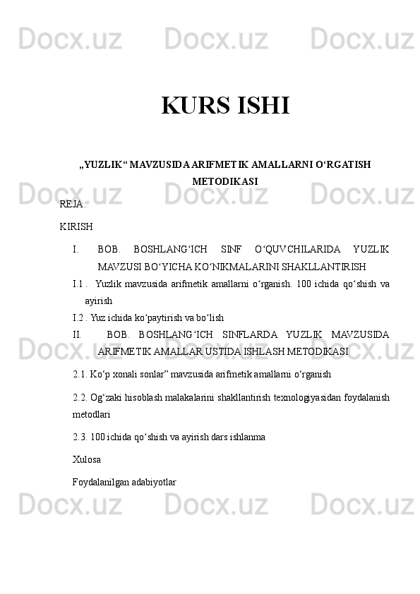 KURS ISHI
„YUZLIK“ MAVZUSIDA ARIFMETIK AMALLARNI O‘RGATISH
METODIKASI
REJA:
KIRISH
I. BOB.   BOSHLANG ICH   SINF   O QUVCHILARIDA   YUZLIKʻ ʻ
MAVZUSI BO YICHA KO NIKMALARINI SHAKLLANTIRISH 	
ʻ ʻ
I.1 .    Yuzlik   mavzusida   arifmetik   amallarni   o rganish.   100   ichida   qo shish   va	
ʻ ʻ
ayirish
I.2 . Yuz ichida ko paytirish va bo lish	
ʻ ʻ
II.   BOB.   BOSHLANG ICH   SINFLARDA   YUZLIK   MAVZUSIDA	
ʻ
ARIFMETIK AMALLAR USTIDA ISHLASH METODIKASI
2.1. Ko‘p xonali sonlar” mavzusida arifmetik amallarni o‘rganish
2.2. Og‘zaki hisoblash malakalarini shakllantirish texnologiyasidan foydalanish
metodlari
2.3. 100 ichida qo shish va ayirish dars ishlanma	
ʻ
Xulosa
Foydalanilgan adabiyotlar 