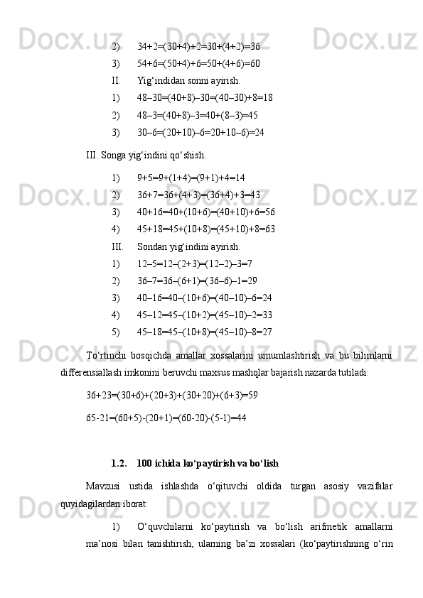 2) 34+2=(30+4)+2=30+(4+2)=36
3) 54+6=(50+4)+6=50+(4+6)=60
II. Yig‘indidan sonni ayirish.
1) 48–30=(40+8)–30=(40–30)+8=18
2) 48–3=(40+8)–3=40+(8–3)=45
3) 30–6=(20+10)–6=20+10–6)=24
III. Songa yig‘indini qo‘shish.
1) 9+5=9+(1+4)=(9+1)+4=14
2) 36+7=36+(4+3)=(36+4)+3=43
3) 40+16=40+(10+6)=(40+10)+6=56
4) 45+18=45+(10+8)=(45+10)+8=63
III. Sondan yig‘indini ayirish.
1) 12–5=12–(2+3)=(12–2)–3=7
2) 36–7=36–(6+1)=(36–6)–1=29
3) 40–16=40–(10+6)=(40–10)–6=24
4) 45–12=45–(10+2)=(45–10)–2=33
5) 45–18=45–(10+8)=(45–10)–8=27
Тo‘rtinchi   bosqichda   amallar   xossalarini   umumlashtirish   va   bu   bilimlarni
differensiallash imkonini beruvchi maxsus mashqlar bajarish nazarda tutiladi.
36+23=(30+6)+(20+3)+(30+20)+(6+3)=59
65-21=(60+5)-(20+1)=(60-20)-(5-1)=44
1.2. 100 ichida ko‘paytirish va bo‘lish
Mavzusi   ustida   ishlashda   o‘qituvchi   oldida   turgan   asosiy   vazifalar
quyidagilardan iborat:
1) O‘quvchilarni   ko‘paytirish   va   bo‘lish   arifmetik   amallarni
ma’nosi   bilan   tanishtirish,   ularning   ba’zi   xossalari   (ko‘paytirishning   o‘rin 
