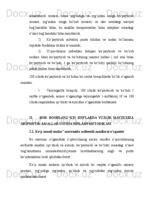 almashtirish   xossasi,   sonni   yig‘indiga   va   yig‘indini   songa   ko‘paytirish
xossasi,   yig‘indini   songa   bo‘lish   xossasi)   va   ular   orasidagi   mavjud
bog‘lanishlar   bilan,   bu   amallar   komponentlari   bilan   natijalari   orasidagi
o‘zaro bog‘lanishlar bilan tanishtirish
2) Ko‘paytirish   jadvalini   puxta   bilishni   va   undan   bo‘linmani
topishda foydalana olishni ta’minlash;
3) O‘quvchilarni   jadvaldan   tashqari   ko‘paytirish   va   bo‘lish
usullari   bilan   ko‘paytirish   va   bo‘lishning   maxsus   hollari   (   nol   soni   bilan
ko‘paytirish   va   bo‘lish,   1   ga   ko‘paytirish   va   bo‘lish)   qoldiqli   bo‘lishning
jadval hollari bilan tanishtirish.
100 ichida ko‘paytirish va bo‘lishni bir necha bosqichlarda bo‘lib o‘rganish
mumkin.
1. Тayyorgarlik   bosqichi.   100   ichida   ko‘paytirish   va   bo‘lish   2
sinfda   o‘rganiladi,   ammo   o‘rganishga   tayyorgarlik   1-sinfdayoq   10   va   100
ichida raqamlashni qo‘shish va ayirishni o‘rganishda boshlanadi.
II.   BOB.   BOSHLANG ICH   SINFLARDA  YUZLIK   MAVZUSIDAʻ
ARIFMETIK AMALLAR USTIDA ISHLASH METODIKASI
2.1. Ko‘p xonali sonlar” mavzusida arifmetik amallarni o‘rganish
Bu   mavzuni   o‘rganishda   o‘qituvchining   asosiy   vazifasi   o‘quvchilarning
arifmetik   amallar   (qo‘shish   va   ayirish,   ko‘paytirish   va   bo‘lish)   orasidagi   o‘zaro
bog‘lanishlarni   umumlashtirish,yozma   hisoblashlarning   ongli   va   puxta
ko‘nikmalarini hosil qilishdan iborat.
Ko‘p   xonali   sonlarni   qo‘shish   va   ayirish   bir   vaqtda   o‘rganilib,   nazariy
asoslari,   yig‘indiga   yig‘indini   qo‘shish   va   yig‘indidan   yig‘indini   ayirish
qoidalaridan iborat. 