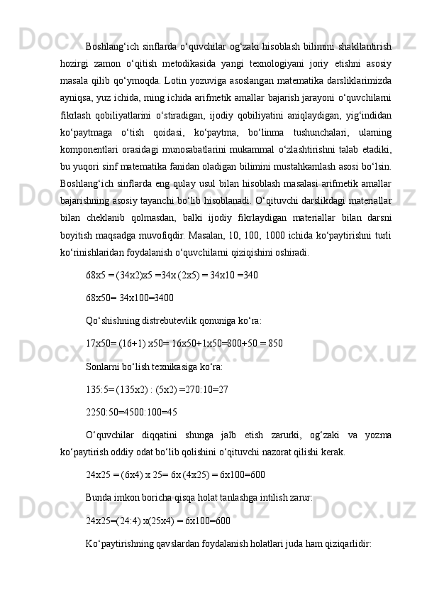 Boshlang‘ich sinflarda o‘quvchilar og‘zaki  hisoblash bilimini shakllantirish
hozirgi   zamon   o‘qitish   metodikasida   yangi   texnologiyani   joriy   etishni   asosiy
masala   qilib   qo‘ymoqda.   Lotin   yozuviga   asoslangan   matematika   darsliklarimizda
ayniqsa, yuz ichida, ming ichida arifmetik amallar bajarish jarayoni o‘quvchilarni
fikrlash   qobiliyatlarini   o‘stiradigan,   ijodiy   qobiliyatini   aniqlaydigan,   yig‘indidan
ko‘paytmaga   o‘tish   qoidasi,   ko‘paytma,   bo‘linma   tushunchalari,   ularning
komponentlari   orasidagi   munosabatlarini   mukammal   o‘zlashtirishni   talab   etadiki,
bu yuqori sinf matematika fanidan oladigan bilimini mustahkamlash asosi bo‘lsin.
Boshlang‘ich   sinflarda   eng   qulay   usul   bilan   hisoblash   masalasi   arifmetik   amallar
bajarishning asosiy tayanchi bo‘lib hisoblanadi. O‘qituvchi darslikdagi materiallar
bilan   cheklanib   qolmasdan,   balki   ijodiy   fikrlaydigan   materiallar   bilan   darsni
boyitish maqsadga muvofiqdir. Masalan, 10, 100, 1000 ichida ko‘paytirishni  turli
ko‘rinishlaridan foydalanish o‘quvchilarni qiziqishini oshiradi.
68x5 = (34x2)x5 =34x (2x5) = 34x10 =340
68x50= 34x100=3400
Qo‘shishning distrebutevlik qonuniga ko‘ra:
17x50= (16+1) x50= 16x50+1x50=800+50 = 850
Sonlarni bo‘lish texnikasiga ko‘ra:
135:5= (135x2) : (5x2) =270:10=27
2250:50=4500:100=45
O‘quvchilar   diqqatini   shunga   jalb   etish   zarurki,   og‘zaki   va   yozma
ko‘paytirish oddiy odat bo‘lib qolishini o‘qituvchi nazorat qilishi kerak.
24x25 = (6x4) x 25= 6x (4x25) = 6x100=600
Bunda imkon boricha qisqa holat tanlashga intilish zarur:
24x25=(24:4) x(25x4) = 6x100=600
Ko‘paytirishning qavslardan foydalanish holatlari juda ham qiziqarlidir: 