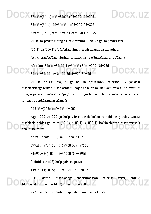 37x25=(36+1) x25=36x25+25=900+25=925
35x25=(36-1)x25=36x25-1x25=900-25=875
38x25=(36+2) x25=36x25+2x25=900+50=950
25 ga ko‘paytirishning og‘zaki usulini 24 va 26 ga ko‘paytirishni
(25-1) va (25+1) ifoda bilan almashtirish maqsadga muvofiqdir.
(Bu chorak,bo‘lak, ulushlar tushunchasini o‘tganda zarur bo‘ladi.)
Masalan: 36x26=36(25+1)=36x25+36x1=900+36=936
36x24=36(25-1)=36x25-36x1=900-36=864
25   ga   bo‘lish   esa,   5   ga   bo‘lish   qoidasidek   bajariladi.   Yuqoridagi
hisoblashlarga teskari hisoblashlarni bajarish bilan mustahkamlaymiz. Bo‘luvchini
2   ga,   4   ga   ikki   martalab   ko‘paytirish   bo‘lgan   hollar   uchun   xonalarni   nollar   bilan
to‘ldirish qoidalariga asoslanadi:
225:25=(225x2)x2=225x4=900
Agar   9,99   va   999   ga   ko‘paytirish   kerak   bo‘lsa,   u   holda   eng   qulay   usulda
hisoblash   qoidasiga   ko‘ra   (10-1),   (100-1),   (1000-1)   ko‘rinishlarda   distrebutevlik
qonuniga ko‘ra:
678x9=678x(10–1)=6780-678=6102
577x99=577(100–1)=57700-577=57123
34x999=34(1000–1)=34000-34=33966
2-sinfda (14x15) ko‘paytirish qoidasi
14x15=14(10+5)=140x14x5=140+70=210
Buni   darhol   hisoblashga   shoshilmasdan   bajarish   zarur,   chunki
14x15=14x10+14x5=(14+7)x10=21x10=210
Ko‘rinishda hisoblashni bajarishni unutmaslik kerak. 