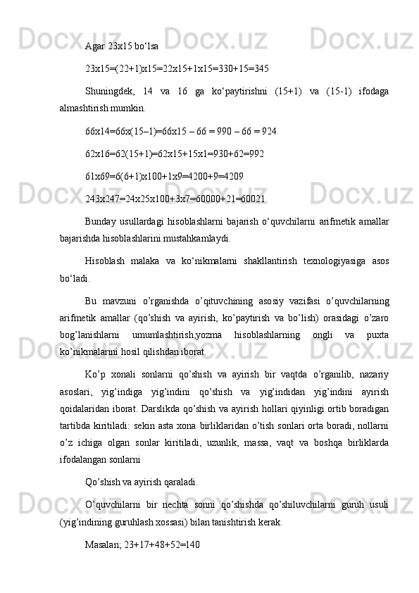 Agar 23x15 bo‘lsa
23x15=(22+1)x15=22x15+1x15=330+15=345
Shuningdek,   14   va   16   ga   ko‘paytirishni   (15+1)   va   (15-1)   ifodaga
almashtirish mumkin.
66x14=66x(15–1)=66x15 – 66 = 990 – 66 = 924
62x16=62(15+1)=62x15+15x1=930+62=992
61x69=6(6+1)x100+1x9=4200+9=4209
243x247=24x25x100+3x7=60000+21=60021
Bunday   usullardagi   hisoblashlarni   bajarish   o‘quvchilarni   arifmetik   amallar
bajarishda hisoblashlarini mustahkamlaydi.
Hisoblash   malaka   va   ko‘nikmalarni   shakllantirish   texnologiyasiga   asos
bo‘ladi.
Bu   mavzuni   o’rganishda   o’qituvchining   asosiy   vazifasi   o’quvchilarning
arifmetik   amallar   (qo’shish   va   ayirish,   ko’paytirish   va   bo’lish)   orasidagi   o’zaro
bog’lanishlarni   umumlashtirish,yozma   hisoblashlarning   ongli   va   puxta
ko’nikmalarini hosil qilishdan iborat.
Ko’p   xonali   sonlarni   qo’shish   va   ayirish   bir   vaqtda   o’rganilib,   nazariy
asoslari,   yig’indiga   yig’indini   qo’shish   va   yig’indidan   yig’indini   ayirish
qoidalaridan iborat. Darslikda qo’shish va ayirish hollari qiyinligi ortib boradigan
tartibda   kiritiladi:   sekin   asta   xona   birliklaridan  o’tish   sonlari   orta   boradi,   nollarni
o’z   ichiga   olgan   sonlar   kiritiladi,   uzunlik,   massa,   vaqt   va   boshqa   birliklarda
ifodalangan sonlarni
Qo’shish va ayirish qaraladi.
O’quvchilarni   bir   nechta   sonni   qo’shishda   qo’shiluvchilarni   guruh   usuli
(yig’indining guruhlash xossasi) bilan tanishtirish kerak.
Masalan; 23+17+48+52=140 