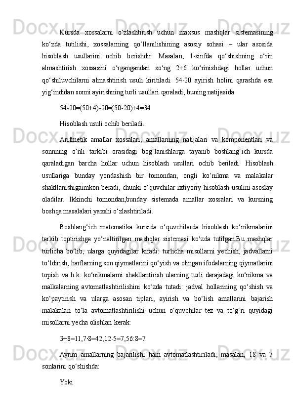 Kursda   xossalarni   o‘zlashtirish   uchun   maxsus   mashqlar   sistemasining
ko‘zda   tutilishi,   xossalarning   qo‘llanilishining   asosiy   sohasi   –   ular   asosida
hisoblash   usullarini   ochib   berishdir.   Masalan,   1-sinfda   qo‘shishning   o‘rin
almashtirish   xossasini   o‘rgangandan   so‘ng   2+6   ko‘rinishdagi   hollar   uchun
qo‘shiluvchilarni   almashtirish   usuli   kiritiladi.   54-20   ayirish   holini   qarashda   esa
yig‘indidan sonni ayirishning turli usullari qaraladi, buning natijasida
54-20=(50+4)-20=(50-20)+4=34
Hisoblash usuli ochib beriladi.
Arifmetik   amallar   xossalari,   amallarning   natijalari   va   komponentlari   va
sonnning   o‘nli   tarkibi   orasidagi   bog‘lanishlarga   tayanib   boshlang‘ich   kursda
qaraladigan   barcha   hollar   uchun   hisoblash   usullari   ochib   beriladi.   Hisoblash
usullariga   bunday   yondashish   bir   tomondan,   ongli   ko‘nikma   va   malakalar
shakllanishigaimkon beradi, chunki o‘quvchilar ixtiyoriy hisoblash usulini asoslay
oladilar.   Ikkinchi   tomondan,bunday   sistemada   amallar   xossalari   va   kursning
boshqa masalalari yaxshi o‘zlashtiriladi.
Boshlang‘ich   matematika   kursida   o‘quvchilarda   hisoblash   ko‘nikmalarini
tarkib   toptirishga   yo‘naltirilgan   mashqlar   sistemasi   ko‘zda   tutilgan.Bu   mashqlar
turlicha   bo‘lib,   ularga   quyidagilar   kiradi:   turlicha   misollarni   yechish,   jadvallarni
to‘ldirish, harflarning son qiymatlarini qo‘yish va olingan ifodalarning qiymatlarini
topish   va   h.k.   ko‘nikmalarni   shakllantirish   ularning   turli   darajadagi   ko‘nikma   va
malkalarning   avtomatlashtirilishini   ko‘zda   tutadi:   jadval   hollarining   qo‘shish   va
ko‘paytirish   va   ularga   asosan   tiplari,   ayirish   va   bo‘lish   amallarini   bajarish
malakalari   to‘la   avtomatlashtirilishi   uchun   o‘quvchilar   tez   va   to‘g‘ri   quyidagi
misollarni yecha olishlari kerak:
3+8=11,7·8=42,12-5=7,56:8=7
Ayrim   amallarning   bajarilishi   ham   avtomatlashtiriladi,   masalan,   18   va   7
sonlarini qo‘shishda:
Yoki 
