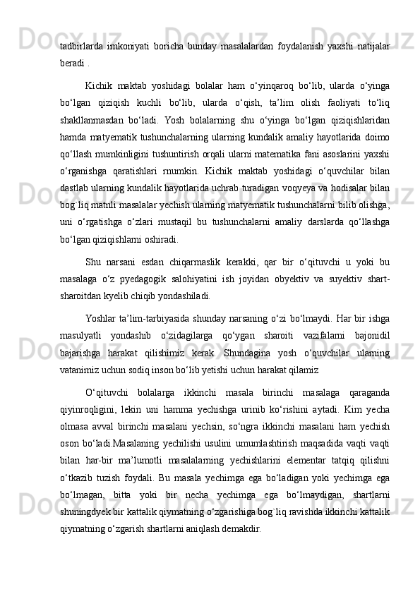 tadbirlarda   imkoniyati   boricha   bunday   masalalardan   foydalanish   yaxshi   natijalar
beradi .
Kichik   maktab   yoshidagi   bolalar   ham   o‘yinqaroq   bo‘lib,   ularda   o‘yinga
bo‘lgan   qiziqish   kuchli   bo‘lib,   ularda   o‘qish,   ta’lim   olish   faoliyati   to‘liq
shakllanmasdan   bo‘ladi.   Yosh   bolalarning   shu   o‘yinga   bo‘lgan   qiziqishlaridan
hamda   matyematik  tushunchalarning   ularning  kundalik   amaliy  hayotlarida  doimo
qo‘llash mumkinligini tushuntirish orqali ularni matematika fani asoslarini yaxshi
o‘rganishga   qaratishlari   rnumkin.   Kichik   maktab   yoshidagi   o‘quvchilar   bilan
dastlab ularning kundalik hayotlarida uchrab turadigan voqyeya va hodisalar bilan
bog`liq matnli masalalar yechish ularning matyematik tushunchalarni bilib olishga,
uni   o‘rgatishga   o‘zlari   mustaqil   bu   tushunchalarni   amaliy   darslarda   qo‘llashga
bo‘lgan qiziqishlarni oshiradi.
Shu   narsani   esdan   chiqarmaslik   kerakki,   qar   bir   o‘qituvchi   u   yoki   bu
masalaga   o‘z   pyedagogik   salohiyatini   ish   joyidan   obyektiv   va   suyektiv   shart-
sharoitdan kyelib chiqib yondashiladi.
Yoshlar  ta’lim-tarbiyasida shunday narsaning o‘zi  bo‘lmaydi.  Har  bir  ishga
masulyatli   yondashib   o‘zidagilarga   qo‘ygan   sharoiti   vazifalarni   bajonidil
bajarishga   harakat   qilishimiz   kerak.   Shundagina   yosh   o‘quvchilar   ularning
vatanimiz uchun sodiq inson bo‘lib yetishi uchun harakat qilamiz
O‘qituvchi   bolalarga   ikkinchi   masala   birinchi   masalaga   qaraganda
qiyinroqligini,   lekin   uni   hamma   yechishga   urinib   ko‘rishini   aytadi.   Kim   yecha
olmasa   avval   birinchi   masalani   yechsin,   so‘ngra   ikkinchi   masalani   ham   yechish
oson   bo‘ladi.Masalaning   yechilishi   usulini   umumlashtirish   maqsadida   vaqti   vaqti
bilan   har-bir   ma’lumotli   masalalarning   yechishlarini   elementar   tatqiq   qilishni
o‘tkazib   tuzish   foydali.   Bu   masala   yechimga   ega   bo‘ladigan   yoki   yechimga   ega
bo‘lmagan,   bitta   yoki   bir   necha   yechimga   ega   bo‘lmaydigan,   shartlarni
shuningdyek bir kattalik qiymatning o‘zgarishiga bog`liq ravishda ikkinchi kattalik
qiymatning o‘zgarish shartlarni aniqlash demakdir. 