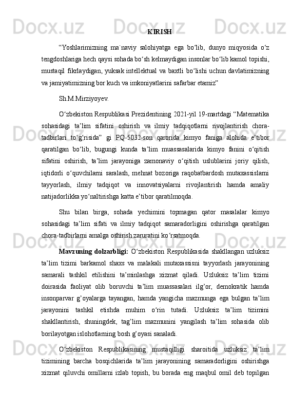 KIRISH
“Yoshlarimizning   ma`naviy   salohiyatga   ega   bo lib,   dunyo   miqyosida   o zʻ ʻ
tengdoshlariga hech qaysi sohada bo sh kelmaydigan insonlar bo lib kamol topishi,	
ʻ ʻ
mustaqil  fikrlaydigan, yuksak intellektual  va baxtli bo lishi uchun davlatimizning	
ʻ
va jamiyatimizning bor kuch va imkoniyatlarini safarbar etamiz”
Sh.M.Mirziyoyev.
O zbekiston Respublikasi Prezidentining 2021-yil 19-martdagi “Matematika	
ʻ
sohasidagi   ta’lim   sifatini   oshirish   va   ilmiy   tadqiqotlarni   rivojlantirish   chora-
tadbirlari   to g‘risida”   gi   PQ-5032-son   qarorida   kimyo   faniga   alohida   e’tibor	
ʻ
qaratilgan   bo lib,   bugungi   kunda   ta’lim   muassasalarida   kimyo   fanini   o qitish
ʻ ʻ
sifatini   oshirish,   ta’lim   jarayoniga   zamonaviy   o qitish   uslublarini   joriy   qilish,	
ʻ
iqtidorli   o quvchilarni   saralash,   mehnat   bozoriga   raqobatbardosh   mutaxassislarni	
ʻ
tayyorlash,   ilmiy   tadqiqot   va   innovatsiyalarni   rivojlantirish   hamda   amaliy
natijadorlikka yo naltirishga katta e’tibor qaratilmoqda.	
ʻ
Shu   bilan   birga,   sohada   yechimini   topmagan   qator   masalalar   kimyo
sohasidagi   ta’lim   sifati   va   ilmiy   tadqiqot   samaradorligini   oshirishga   qaratilgan
chora-tadbirlarni amalga oshirish zaruratini ko rsatmoqda.	
ʻ
Mavzuning   dolzarbligi:   O zbekiston   Respublikasida   shakllangan   uzluksiz	
ʻ
ta’lim   tizimi   barkamol   shaxs   va   malakali   mutaxassisni   tayyorlash   jarayonining
samarali   tashkil   etilishini   ta’minlashga   xizmat   qiladi.   Uzluksiz   ta’lim   tizimi
doirasida   faoliyat   olib   boruvchi   ta’lim   muassasalari   ilg’or,   demokratik   hamda
insonparvar   g’oyalarga   tayangan,   hamda   yangicha   mazmunga   ega   bulgan   ta’lim
jarayonini   tashkil   etishda   muhim   o rin   tutadi.   Uzluksiz   ta’lim   tizimini	
ʻ
shakllantirish,   shuningdek,   tag’lim   mazmunini   yangilash   ta’lim   sohasida   olib
borilayotgan islohotlarning bosh g’oyasi sanaladi.
O zbekiston   Respublikasining   mustaqilligi   sharoitida   uzluksiz   ta’lim	
ʻ
tizimining   barcha   bosqichlarida   ta’lim   jarayonining   samaradorligini   oshirishga
xizmat   qiluvchi   omillarni   izlab   topish,   bu   borada   eng   maqbul   omil   deb   topilgan 