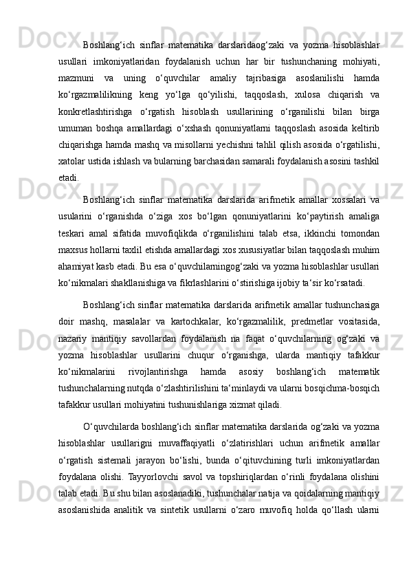 Boshlang‘ich   sinflar   matematika   darslaridaog‘zaki   va   yozma   hisoblashlar
usullari   imkoniyatlaridan   foydalanish   uchun   har   bir   tushunchaning   mohiyati,
mazmuni   va   uning   o‘quvchilar   amaliy   tajribasiga   asoslanilishi   hamda
ko‘rgazmalilikning   keng   yo‘lga   qo‘yilishi,   taqqoslash,   xulosa   chiqarish   va
konkretlashtirishga   o‘rgatish   hisoblash   usullarining   o‘rganilishi   bilan   birga
umuman   boshqa   amallardagi   o‘xshash   qonuniyatlarni   taqqoslash   asosida   keltirib
chiqarishga hamda mashq va misollarni yechishni tahlil qilish asosida o‘rgatilishi,
xatolar ustida ishlash va bularning barchasidan samarali foydalanish asosini tashkil
etadi.
Boshlang‘ich   sinflar   matematika   darslarida   arifmetik   amallar   xossalari   va
usularini   o‘rganishda   o‘ziga   xos   bo‘lgan   qonuniyatlarini   ko‘paytirish   amaliga
teskari   amal   sifatida   muvofiqlikda   o‘rganilishini   talab   etsa,   ikkinchi   tomondan
maxsus hollarni taxlil etishda amallardagi xos xususiyatlar bilan taqqoslash muhim
ahamiyat kasb etadi. Bu esa o‘quvchilarningog‘zaki va yozma hisoblashlar usullari
ko‘nikmalari shakllanishiga va fikrlashlarini o‘stirishiga ijobiy ta‘sir ko‘rsatadi.
Boshlang‘ich sinflar matematika darslarida arifmetik amallar tushunchasiga
doir   mashq,   masalalar   va   kartochkalar,   ko‘rgazmalilik,   predmetlar   vositasida,
nazariy   mantiqiy   savollardan   foydalanish   na   faqat   o‘quvchilarning   og‘zaki   va
yozma   hisoblashlar   usullarini   chuqur   o‘rganishga,   ularda   mantiqiy   tafakkur
ko‘nikmalarini   rivojlantirishga   hamda   asosiy   boshlang‘ich   matematik
tushunchalarning nutqda o‘zlashtirilishini ta‘minlaydi va ularni bosqichma-bosqich
tafakkur usullari mohiyatini tushunishlariga xizmat qiladi.
O‘quvchilarda boshlang‘ich sinflar matematika darslarida og‘zaki va yozma
hisoblashlar   usullarigni   muvaffaqiyatli   o‘zlatirishlari   uchun   arifmetik   amallar
o‘rgatish   sistemali   jarayon   bo‘lishi,   bunda   o‘qituvchining   turli   imkoniyatlardan
foydalana   olishi.   Tayyorlovchi   savol   va   topshiriqlardan   o‘rinli   foydalana   olishini
talab etadi. Bu shu bilan asoslanadiki, tushunchalar natija va qoidalarning mantiqiy
asoslanishida   analitik   va   sintetik   usullarni   o‘zaro   muvofiq   holda   qo‘llash   ularni 