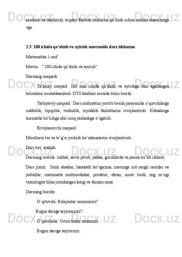 asoslash va tekshirish, taqidiy fikrlash usullarini qo‘llash uchun muhim ahamiyatga
ega.
2.3 .  100 ichida qo shish va ayirish mavzusida dars ishlanmaʻ
Matematika 1-sinf
Mavzu:   “100 ichida qo’shish va ayirish”
Darsning maqsadi:
Ta’limiy   maqsad.   100   soni   ichida   qo’shish   va   ayrishga   doir   agallangan
bilimlarni mustahkamlash. DTS talablari asosida bilim berish. 
Tarbiyaviy maqsad:  Dars mohiyatini yoritib berish jarayonida o’quvchilarga
zukkolik,   topqirlik,   tezkorlik,   ziyraklik   fazilatlarini   rivojlantirish.   Keksalarga
hurmatda bo’lishga ahil-inoq yashashga o’rgatish. 
Rivojlanuvchi maqsad: 
Misollarni tez va to’g’ri yechish ko’nikmalarini rivojlantirish. 
Dars turi: aralash.
Darsning metodi: suhbat, savol-javob, yakka, guruhlarda va jamoa bo’lib ishlash. 
Dars   jixozi:     Sonli   abaklar,   harakatli   ko’rgazma,   mavzuga   oid   rangli   rasmlar   va
jadvallar,   matematik   multimedialar,   proektor,   ekran,   noote   book,   eng   so’ngi
texnologya bilan jixozlangan keng va shinam xona. 
Darsning borishi: 
  O`qituvchi: Bolajonlar omonmisiz?  
         Bugun darsga tayyormisiz?
  O`quvchilar: Ustoz bizlar omonmiz.
Bugun darsga tayyormiz. 