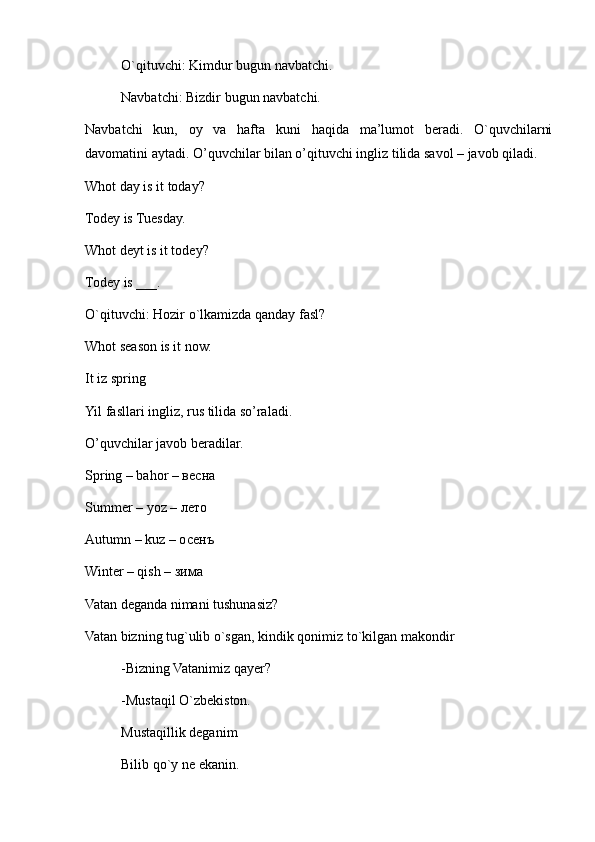   O`qituvchi: Kimdur bugun navbatchi.
  Navbatchi: Bizdir bugun navbatchi.
Navbatchi   kun,   oy   va   hafta   kuni   haqida   ma’lumot   beradi.   O`quvchilarni
davomatini aytadi. O’quvchilar bilan o’qituvchi ingliz tilida savol – javob qiladi. 
Whot day is it today?
Todey is Tuesday.
Whot deyt is it todey?
Todey is ___.
O`qituvchi: Hozir o`lkamizda qanday fasl?
Whot season is it now.
It iz spring
Yil fasllari ingliz, rus tilida so’raladi. 
O’quvchilar javob beradilar.
Spring – bahor – весна
Summer – yoz – лето
Autumn – kuz – осенъ
Winter – qish – зима
Vatan deganda nimani tushunasiz?
Vatan bizning tug`ulib o`sgan, kindik qonimiz to`kilgan makondir
-Bizning Vatanimiz qayer?
-Mustaqil O`zbekiston.
Mustaqillik deganim
Bilib qo`y ne ekanin. 