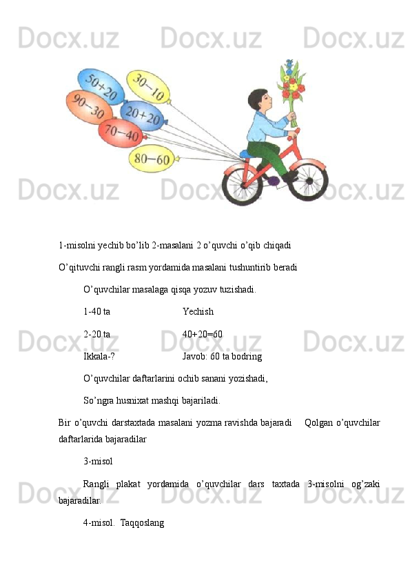 1-misolni yechib bo’lib 2-masalani 2 o’quvchi o’qib chiqadi 
O’qituvchi rangli rasm yordamida masalani tushuntirib beradi 
O’quvchilar masalaga qisqa yozuv tuzishadi.
1-40 ta  Yechish 
2-20 ta  40+20=60
Ikkala-?  Javob: 60 ta bodring
O’quvchilar daftarlarini ochib sanani yozishadi,
So’ngra husnixat mashqi bajariladi.
Bir o’quvchi darstaxtada masalani yozma ravishda bajaradi       Qolgan o’quvchilar
daftarlarida bajaradilar 
   3-misol 
Rangli   plakat   yordamida   o’quvchilar   dars   taxtada   3-misolni   og’zaki
bajaradilar.
4-misol.  Taqqoslang  