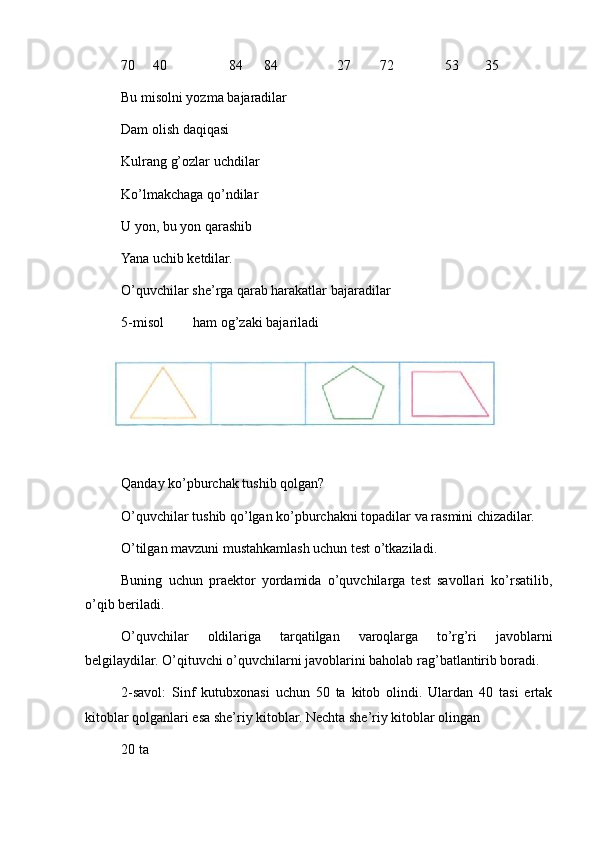 70     40 84      84 27   72 53  35
Bu misolni yozma bajaradilar
Dam olish daqiqasi 
Kulrang g’ozlar uchdilar 
Ko’lmakchaga qo’ndilar
U yon, bu yon qarashib
Yana uchib ketdilar.
O’quvchilar she’rga qarab harakatlar bajaradilar
5-misol ham og’zaki bajariladi
Qanday ko’pburchak tushib qolgan?
O’quvchilar tushib qo’lgan ko’pburchakni topadilar va rasmini chizadilar.
O’tilgan mavzuni mustahkamlash uchun test o’tkaziladi. 
Buning   uchun   praektor   yordamida   o’quvchilarga   test   savollari   ko’rsatilib,
o’qib beriladi. 
O’quvchilar   oldilariga   tarqatilgan   varoqlarga   to’rg’ri   javoblarni
belgilaydilar. O’qituvchi o’quvchilarni javoblarini baholab rag’batlantirib boradi.
2-savol:   Sinf   kutubxonasi   uchun   50   ta   kitob   olindi.   Ulardan   40   tasi   ertak
kitoblar qolganlari esa she’riy kitoblar. Nechta she’riy kitoblar olingan 
20 ta  