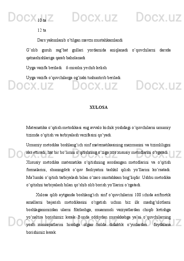 10 ta
12 ta
Dars yakunlanib o’tilgan mavzu mustahkamlandi 
G’olib   guruh   rag’bat   gullari   yordamida   aniqlanadi   o’quvchilarni   darsda
qatnashishlariga qarab baholanadi
Uyga vazifa beriladi.   6-misolni yechib kelish 
Uyga vazifa o’quvchilarga og’zaki tushuntirib beriladi.
XULOSA
Matematika o qitish metodikasi eng avvalo kichik yoshdagi o quvchilarni umumiyʻ ʻ
tizimda o qitish va tarbiyalash vazifasini qo yadi.	
ʻ ʻ
Umumiy metodika boshlang ich sinf matematikasining mazmunini va tizimliligini	
ʻ
aks ettiradi, har bir bo limni o qitishning o ziga xos xususiy metodlarini o rgatadi.	
ʻ ʻ ʻ ʻ
Xususiy   metodika   matematika   o qitishning   asoslangan   metodlarini   va   o qitish	
ʻ ʻ
formalarini,   shuningdek   o quv   faoliyatini   tashkil   qilish   yo llarini   ko rsatadi.	
ʻ ʻ ʻ
Ma’lumki o qitish tarbiyalash bilan o zaro mustahkam bog liqdir. Ushbu metodika	
ʻ ʻ ʻ
o qitishni tarbiyalash bilan qo shib olib borish yo llarini o rgatadi.	
ʻ ʻ ʻ ʻ
            Xulosa   qilib   aytganda   boshlang ich   sinf   o quvchilarini   100   ichida   arifmetik	
ʻ ʻ
amallarni   bajarish   metodikasini   o rgatish   uchun   biz   ilk   mashg ulotlarni
ʻ ʻ
boshlaganimizdan   ularni   fikrlashga,   muammoli   vaziyatlardan   chiqib   ketishga
yo naltira   borishimiz   kerak.   Bunda   oddiydan   murakkabga   ya’ni   o quvchilarning	
ʻ ʻ
yosh   xususiyatlarini   hisobga   olgan   holda   didaktik   o yinlardan     foydalana	
ʻ
borishimiz kerak.  