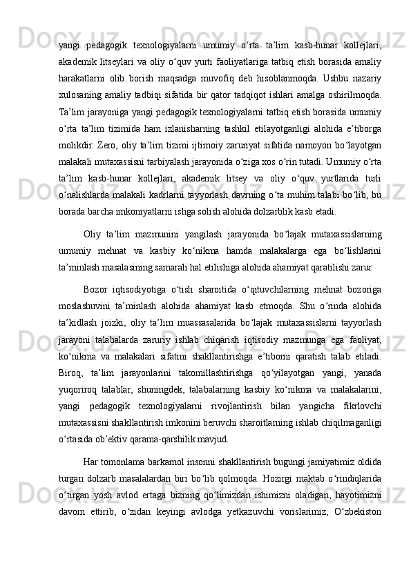 yangi   pedagogik   texnologiyalarni   umumiy   o rta   ta’lim   kasb-hunar   kollejlari,ʻ
akademik   litseylari   va   oliy   o quv   yurti   faoliyatlariga   tatbiq   etish   borasida   amaliy	
ʻ
harakatlarni   olib   borish   maqsadga   muvofiq   deb   hisoblanmoqda.   Ushbu   nazariy
xulosaning  amaliy  tadbiqi  sifatida  bir   qator   tadqiqot   ishlari   amalga  oshirilmoqda.
Ta’lim jarayoniga yangi pedagogik texnologiyalarni tatbiq etish borasida umumiy
o rta   ta’lim   tizimida   ham   izlanisharning   tashkil   etilayotganligi   alohida   e’tiborga	
ʻ
molikdir.  Zero,  oliy  ta’lim   tizimi  ijtimoiy zaruriyat  sifatida  namoyon bo layotgan	
ʻ
malakali mutaxassisni tarbiyalash jarayonida o ziga xos o rin tutadi. Umumiy o rta	
ʻ ʻ ʻ
ta’lim   kasb-hunar   kollejlari,   akademik   litsey   va   oliy   o quv   yurtlarida   turli	
ʻ
o nalishlarda  malakali  kadrlarni  tayyorlash davrning o ta muhim  talabi  bo lib, bu	
ʻ ʻ ʻ
borada barcha imkoniyatlarni ishga solish alohida dolzarblik kasb etadi.
Oliy   ta’lim   mazmunini   yangilash   jarayonida   bo lajak   mutaxassislarning	
ʻ
umumiy   mehnat   va   kasbiy   ko nikma   hamda   malakalarga   ega   bo lishlarini	
ʻ ʻ
ta’minlash masalasining samarali hal etilishiga alohida ahamiyat qaratilishi zarur.
Bozor   iqtisodiyotiga   o tish   sharoitida   o qituvchilarning   mehnat   bozoriga	
ʻ ʻ
moslashuvini   ta’minlash   alohida   ahamiyat   kasb   etmoqda.   Shu   o rinda   alohida	
ʻ
ta’kidlash   joizki,   oliy   ta’lim   muassasalarida   bo lajak   mutaxassislarni   tayyorlash	
ʻ
jarayoni   talabalarda   zaruriy   ishlab   chiqarish   iqtisodiy   mazmunga   ega   faoliyat,
ko nikma   va   malakalari   sifatini   shakllantirishga   e’tiborni   qaratish   talab   etiladi.	
ʻ
Biroq,   ta’lim   jarayonlarini   takomillashtirishga   qo yilayotgan   yangi,   yanada	
ʻ
yuqoriroq   talablar,   shuningdek,   talabalarning   kasbiy   ko nikma   va   malakalarini,	
ʻ
yangi   pedagogik   texnologiyalarni   rivojlantirish   bilan   yangicha   fikrlovchi
mutaxassisni shakllantirish imkonini beruvchi sharoitlarning ishlab chiqilmaganligi
o rtasida ob’ektiv qarama-qarshilik mavjud.	
ʻ
Har tomonlama barkamol insonni shakllantirish bugungi jamiyatimiz oldida
turgan   dolzarb   masalalardan   biri   bo lib   qolmoqda.   Hozirgi   maktab   o rindiqlarida	
ʻ ʻ
o tirgan   yosh   avlod   ertaga   bizning   qo limizdan   ishimizni   oladigan,   hayotimizni	
ʻ ʻ
davom   ettirib,   o zidan   keyingi   avlodga   yetkazuvchi   vorislarimiz,   O zbekiston	
ʻ ʻ 