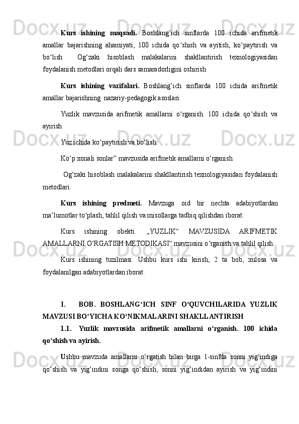 Kurs   ishining   maqsadi.   Boshlang’ich   sinflarda   100   ichida   arifmetik
amallar   bajarishning   ahamiyati,   100   ichida   qo shish   va   ayitish,   ko paytirish   vaʻ ʻ
bo lish     Og‘zaki   hisoblash   malakalarini   shakllantirish   texnologiyasidan	
ʻ
foydalanish metodlari orqali dars samaradorligini oshirish
Kurs   ishining   vazifalari.   Boshlang’ich   sinflarda   100   ichida   arifmetik
amallar bajarishning  nazariy-pedagogik asoslari.
Yuzlik   mavzusida   arifmetik   amallarni   o rganish.   100   ichida   qo shish   va	
ʻ ʻ
ayirish
Yuz ichida ko paytirish va bo lish	
ʻ ʻ
Ko‘p xonali sonlar” mavzusida arifmetik amallarni o‘rganish
  Og‘zaki hisoblash malakalarini shakllantirish texnologiyasidan foydalanish
metodlari. 
Kurs   ishining   predmeti.   Mavzuga   oid   bir   nechta   adabiyotlardan
ma’lumotlar to plash, tahlil qilish va misollarga tadbiq qilishdan iborat.	
ʻ
Kurs   ishining   obekti.   „YUZLIK“   MAVZUSIDA   ARIFMETIK
AMALLARNI O‘RGATISH METODIKASI“ mavzusini o rganish va tahlil qilish.	
ʻ
Kurs   ishining   tuzilmasi:   Ushbu   kurs   ishi   kirish,   2   ta   bob,   xulosa   va
foydalanilgan adabiyotlardan iborat.
I. BOB.   BOSHLANG ICH   SINF   O QUVCHILARIDA   YUZLIK	
ʻ ʻ
MAVZUSI BO YICHA KO NIKMALARINI SHAKLLANTIRISH 	
ʻ ʻ
1.1. Yuzlik   mavzusida   arifmetik   amallarni   o rganish.   100   ichida	
ʻ
qo shish va ayirish. 	
ʻ
U shbu   mavzuda   amallarni   o‘rgatish   bilan   birga   1-sinfda   sonni   yig‘indiga
qo‘shish   va   yig‘indini   songa   qo‘shish,   sonni   yig‘indidan   ayirish   va   yig‘indini 