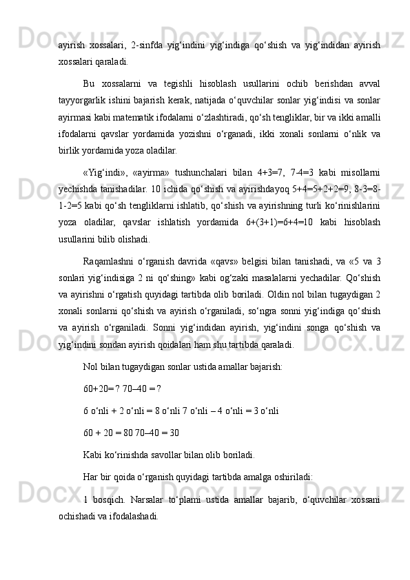 ayirish   xossalari,   2-sinfda   yig‘indini   yig‘indiga   qo‘shish   va   yig‘indidan   ayirish
xossalari qaraladi.
Bu   xossalarni   va   tegishli   hisoblash   usullarini   ochib   berishdan   avval
tayyorgarlik  ishini   bajarish  kerak,  natijada  o‘quvchilar   sonlar   yig‘indisi  va   sonlar
ayirmasi kabi matematik ifodalarni o‘zlashtiradi, qo‘sh tengliklar, bir va ikki amalli
ifodalarni   qavslar   yordamida   yozishni   o‘rganadi,   ikki   xonali   sonlarni   o‘nlik   va
birlik yordamida yoza oladilar.
«Yig‘indi»,   «ayirma»   tushunchalari   bilan   4+3=7,   7-4=3   kabi   misollarni
yechishda  tanishadilar. 10 ichida qo‘shish  va ayirishdayoq 5+4=5+2+2=9, 8-3=8-
1-2=5 kabi qo‘sh tengliklarni ishlatib, qo‘shish va ayirishning turli ko‘rinishlarini
yoza   oladilar,   qavslar   ishlatish   yordamida   6+(3+1)=6+4=10   kabi   hisoblash
usullarini bilib olishadi.
Raqamlashni   o‘rganish   davrida   «qavs»   belgisi   bilan   tanishadi,   va   «5   va   3
sonlari   yig‘indisiga   2   ni   qo‘shing»   kabi   og‘zaki   masalalarni   yechadilar.   Qo‘shish
va ayirishni o‘rgatish quyidagi tartibda olib boriladi. Oldin nol bilan tugaydigan 2
xonali   sonlarni   qo‘shish   va   ayirish   o‘rganiladi,   so‘ngra   sonni   yig‘indiga   qo‘shish
va   ayirish   o‘rganiladi.   Sonni   yig‘indidan   ayirish,   yig‘indini   songa   qo‘shish   va
yig‘indini sondan ayirish qoidalari ham shu tartibda qaraladi.
Nol bilan tugaydigan sonlar ustida amallar bajarish:
60+20= ? 70–40 = ?
6 o‘nli + 2 o‘nli = 8 o‘nli 7 o‘nli – 4 o‘nli = 3 o‘nli
60 + 20 = 80 70–40 = 30
Kabi ko‘rinishda savollar bilan olib boriladi.
Har bir qoida o‘rganish quyidagi tartibda amalga oshiriladi:
1   bosqich.   Narsalar   to‘plami   ustida   amallar   bajarib,   o‘quvchilar   xossani
ochishadi va ifodalashadi. 