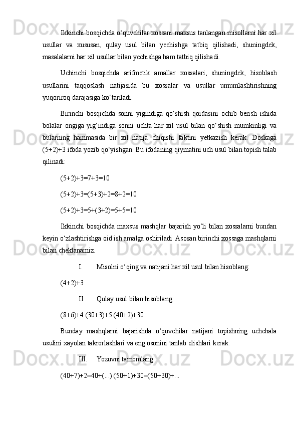 Ikkinchi bosqichda o‘quvchilar xossani maxsus tanlangan misollarni har xil
usullar   va   xususan,   qulay   usul   bilan   yechishga   tatbiq   qilishadi,   shuningdek,
masalalarni har xil usullar bilan yechishga ham tatbiq qilishadi.
Uchinchi   bosqichda   arifmetik   amallar   xossalari,   shuningdek,   hisoblash
usullarini   taqqoslash   natijasida   bu   xossalar   va   usullar   umumlashtirishning
yuqoriroq darajasiga ko‘tariladi.
Birinchi   bosqichda   sonni   yigindiga   qo‘shish   qoidasini   ochib   berish   ishida
bolalar   ongiga   yig‘indiga   sonni   uchta   har   xil   usul   bilan   qo‘shish   mumkinligi   va
bularning   hammasida   bir   xil   natija   chiqishi   faktini   yetkazish   kerak.   Doskaga
(5+2)+3 ifoda yozib qo‘yishgan. Bu ifodaning qiymatini uch usul bilan topish talab
qilinadi:
(5+2)+3=7+3=10
(5+2)+3=(5+3)+2=8+2=10
(5+2)+3=5+(3+2)=5+5=10
Ikkinchi bosqichda maxsus mashqlar bajarish yo‘li bilan xossalarni bundan
keyin o‘zlashtirishga oid ish amalga oshiriladi. Asosan birinchi xossaga mashqlarni
bilan cheklanamiz.
I. Misolni o‘qing va natijani har xil usul bilan hisoblang:
(4+2)+3
II. Qulay usul bilan hisoblang:
(8+6)+4 (30+3)+5 (40+2)+30
Bunday   mashqlarni   bajarishda   o‘quvchilar   natijani   topishning   uchchala
usulini xayolan takrorlashlari va eng osonini tanlab olishlari kerak.
III. Yozuvni tamomlang:
(40+7)+2=40+(...) (50+1)+30=(50+30)+... 