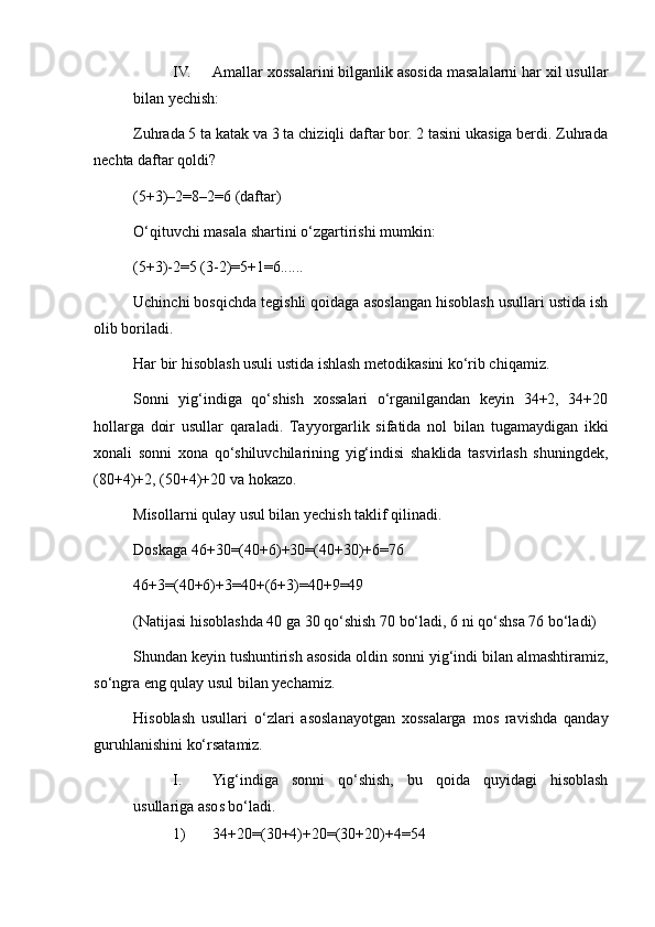 IV. Amallar xossalarini bilganlik asosida masalalarni har xil usullar
bilan yechish:
Zuhrada 5 ta katak va 3 ta chiziqli daftar bor. 2 tasini ukasiga berdi. Zuhrada
nechta daftar qoldi?
(5+3)–2=8–2=6 (daftar)
O‘qituvchi masala shartini o‘zgartirishi mumkin:
(5+3)-2=5 (3-2)=5+1=6......
Uchinchi bosqichda tegishli qoidaga asoslangan hisoblash usullari ustida ish
olib boriladi.
Har bir hisoblash usuli ustida ishlash metodikasini ko‘rib chiqamiz.
Sonni   yig‘indiga   qo‘shish   xossalari   o‘rganilgandan   keyin   34+2,   34+20
hollarga   doir   usullar   qaraladi.   Тayyorgarlik   sifatida   nol   bilan   tugamaydigan   ikki
xonali   sonni   xona   qo‘shiluvchilarining   yig‘indisi   shaklida   tasvirlash   shuningdek,
(80+4)+2, (50+4)+20 va hokazo.
Misollarni qulay usul bilan yechish taklif qilinadi.
Doskaga 46+30=(40+6)+30=(40+30)+6=76
46+3=(40+6)+3=40+(6+3)=40+9=49
(Natijasi hisoblashda 40 ga 30 qo‘shish 70 bo‘ladi, 6 ni qo‘shsa 76 bo‘ladi)
Shundan keyin tushuntirish asosida oldin sonni yig‘indi bilan almashtiramiz,
so‘ngra eng qulay usul bilan yechamiz.
Hisoblash   usullari   o‘zlari   asoslanayotgan   xossalarga   mos   ravishda   qanday
guruhlanishini ko‘rsatamiz.
I. Yig‘indiga   sonni   qo‘shish,   bu   qoida   quyidagi   hisoblash
usullariga asos bo‘ladi.
1) 34+20=(30+4)+20=(30+20)+4=54 