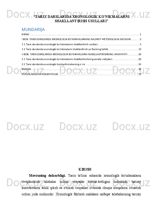 “TARIX DARSLARIDA XRONOLOGIK KO'NIKMALARNI
SHAKLLANTIRISH USULLARI”
MUNDARIJA
KIRISH .......................................................................................................................................................... 1
I BOB. TARIX DARSLARIDA XRONOLOGIK KO’NIKMALARNING NAZARIY METODOLOGIK ASOSLARI. ........... 3
1.1 Tarix darslarida xronologik ko’nikmalarini shakllantirish usullari. .......................................................... 3
1.2 Tarix darslarida xronologik ko’nikmalarni shakllantirish yo’llarining tahlili. ......................................... 13
II BOB. TARIX DARSLARIDA XRONOLOGIK KO’NIKMALARNI SHAKLLANTIRISHNING AHAMIYATI. .............. 20
2.1 Tarix darslarida xronologik ko’nikmalarini shakllantirishning amaliy natijalari. ................................... 20
2.2 Tarix darslarida xronologik boshqotirmalarning o’rni. ......................................................................... 24
XULOSA ...................................................................................................................................................... 30
FOYDALANILGAN ADABIYOTLAR ................................................................................................................ 31
KIRISH
Mavzuning   dolzarbligi.   Tarix   ta'limi   sohasida   xronologik   ko'nikmalarni
rivojlantirish   talabalar   uchun   voqealar   ketma-ketligini   tushunish,   tarixiy
kontekstlarni tahlil qilish va o'tmish voqealari o'rtasida chuqur aloqalarni o'rnatish
uchun   juda   muhimdir.   Xronologik   fikrlash   malakasi   nafaqat   talabalarning   tarixiy 