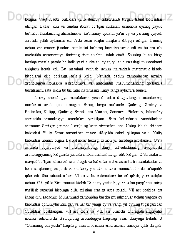 kelgan.   Vaqt   hisobi   birliklari   qilib   doimiy   takrorlanib   turgan   tabiat   hodisalari
olingan.   Bular:   kun   va   tundan   iborat   bo’lgan   sutkalar,   osmonda   oyning   paydo
bo’lishi,   fazalarining  almashinuvi,   ko’rinmay   qolishi,   ya'ni   oy   va   yerning   quyosh
atrofida   yillik   aylanishi   edi.   Asta-sekin   vaqtni   aniqlash   ehtiyoji   oshgan.   Buning
uchun   esa   osmon   jismlari   harakatini   ko’proq   kuzatish   zarur   edi   va   bu   esa   o’z
navbatida   astronomiya   fanining   rivojlanishini   talab   etadi.   Shuning   bilan   birga
boshqa masala paydo bo’ladi:  ya'ni  sutkalar, oylar, yillar  o’rtasidagi  munosabatni
aniqlash   kerak   edi.   Bu   masalani   yechish   uchun   murakkab   matematik   hisob-
kitoblarni   olib   borishga   to’g’ri   keldi.   Natijada   qadim   zamonlardan   amaliy
xronologiya   sohasida   astronomiya   va   matematik   ma'lumotlarning   qo’llanila
boshlanishi asta sekin bu bilimlar sistemasini ilmiy fanga aylantira boradi. 
Tarixiy   xronologiya   masalalarini   yechish   bilan   shug'ullangan   insonlarning
nomlarini   asrab   qola   olmagan.   Biroq,   bizga   ma'lumki   Qadimgi   Gretsiyada
Eratosfen,   Kalipp,   Qadimgi   Rimda   esa   Varron,   Senzorin,   Ptolemey,   Manrobiy
asarlarida   xronologiya   masalalari   yoritilgan.   Rim   kalendarini   yaxshilashda
astronom   Sozigen   (er.avv.   I   asr)ning   katta   xizmatlari   bor.   Uning   ishlab   chiqqan
kalendari   Yuliy   Sezar   tomonidan   er.avv.   48-yilda   qabul   qilingan   va   u   Yuliy
kalendari nomini olgan. Bu kalendar hozirgi zamon yil hisobiga asoslanadi. O’rta
asrlarda   iqtisodiyot   va   madaniyatning,   diniy   urf-odatlarning   rivojlanishi
xronologiyaning kelgusida yanada mukammallashuviga olib kelgan. O’rta asrlarda
mavjud bo’lgan xilma-xil xronologik va kalendar sistemasini turli mumlakatlar va
turli   xalqlarning   xo’jalik   va   madaniy   jixatdan   o’zaro   munosabatlarida   to’sqinlik
qilar   edi.   Shu   sababdan   ham   VI   asrda   bu   sistemalarni   bir   xil   qilish,   ya'ni   xalqlar
uchun 525- yilda Rim monaxi kichik Dionisiy yechadi, ya'ni u Iso payg'ambarning
tug'ilish   sanasini   hisoinga   olib,   xristian   erasiga   asos   soladi.   VII   asr   boshida   esa
islom dini asoschisi Muhammad zamonidan barcha musulmonlar uchun yagona oy
kalendari qonuniylashtirilgan va har bir yangi oy va yangi yil oyning tug'ilganidan
(hiloldan)   boshlangan.   VII   asr   oxiri   va   VIII   asr   birinchi   choragida   angliyalik
monax   solnomachi   Bedniyning   xronologiya   haqidagi   asari   dunyoga   keladi.   U
“Olamning olti yoshi” haqidagi asarida xristian erasi asosini himoya qilib chiqadi.
16