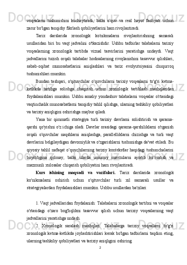 voqealarni   tushunishini   kuchaytiradi,   balki   o'quv   va   real   hayot   faoliyati   uchun
zarur bo'lgan tanqidiy fikrlash qobiliyatlarini ham rivojlantiradi.
Tarix   darslarida   xronologik   ko'nikmalarni   rivojlantirishning   samarali
usullaridan   biri   bu   vaqt   jadvalini   o'tkazishdir.   Ushbu   tadbirlar   talabalarni   tarixiy
voqealarning   xronologik   tartibda   vizual   tasvirlarini   yaratishga   undaydi.   Vaqt
jadvallarini   tuzish   orqali   talabalar   hodisalarning   rivojlanishini   tasavvur   qilishlari,
sabab-oqibat   munosabatlarini   aniqlashlari   va   tarix   evolyutsiyasini   chuqurroq
tushunishlari mumkin.
Bundan   tashqari,   o'qituvchilar   o'quvchilarni   tarixiy   voqealarni   to'g'ri   ketma-
ketlikda   tartibga   solishga   chaqirish   uchun   xronologik   tartiblash   mashqlaridan
foydalanishlari  mumkin. Ushbu amaliy yondashuv talabalarni voqealar o'rtasidagi
vaqtinchalik munosabatlarni tanqidiy tahlil qilishga, ularning tashkiliy qobiliyatlari
va tarixiy aniqligini oshirishga majbur qiladi.
Yana   bir   qimmatli   strategiya   turli   tarixiy   davrlarni   solishtirish   va   qarama-
qarshi qo'yishni o'z ichiga oladi. Davrlar orasidagi qarama-qarshiliklarni o'rganish
orqali   o'quvchilar   naqshlarni   aniqlashga,   parallelliklarni   chizishga   va   turli   vaqt
davrlarini belgilaydigan davomiylik va o'zgarishlarni tushunishga da'vat etiladi. Bu
qiyosiy tahlil nafaqat o‘quvchilarning tarixiy kontekstlar haqidagi  tushunchalarini
boyitibgina   qolmay,   balki   ularda   umumiy   mavzularni   ajratib   ko‘rsatish   va
mazmunli xulosalar chiqarish qobiliyatini ham rivojlantiradi.
Kurs   ishining   maqsadi   va   vazifalari.   Tarix   darslarida   xronologik
ko'nikmalarni   oshirish   uchun   o'qituvchilar   turli   xil   samarali   usullar   va
strategiyalardan foydalanishlari mumkin. Ushbu usullardan ba'zilari:
1. Vaqt jadvallaridan foydalanish: Talabalarni xronologik tartibni va voqealar
o'rtasidagi   o'zaro   bog'liqlikni   tasavvur   qilish   uchun   tarixiy   voqealarning   vaqt
jadvallarini yaratishga undash.
2.   Xronologik   saralash   mashqlari:   Talabalarga   tarixiy   voqealarni   to'g'ri
xronologik ketma-ketlikda joylashtirishlari kerak bo'lgan tadbirlarni taqdim  eting,
ularning tashkiliy qobiliyatlari va tarixiy aniqligini oshiring.
2 