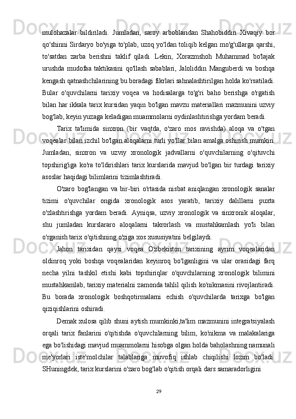 mulohazalar   bildiriladi.   Jumladan,   saroy   arboblaridan   Shahobiddin   Xivaqiy   bor
qo'shinni Sirdaryo bo'yiga to'plab, uzoq yo'ldan toliqib kelgan mo'g'ullarga qarshi,
to'satdan   zarba   berishni   taklif   qiladi.   Lekin,   Xorazmshoh   Muhammad   bo'lajak
urushda   mudofaa   taktikasini   qo'llash   sabablari,   Jaloliddin   Manguberdi   va   boshqa
kengash qatnashchilarining bu boradagi fikrlari sahnalashtirilgan holda ko'rsatiladi.
Bular   o'quvchilarni   tarixiy   voqea   va   hodisalarga   to'g'ri   baho   berishga   o'rgatish
bilan har ikkala tarix kursidan yaqin bo'lgan mavzu materiallari mazmunini uzviy
bog'lab, keyin yuzaga keladigan muammolarni oydinlashtirishga yordam beradi.
Tarix   ta'limida   sinxron   (bir   vaqtda,   o'zaro   mos   ravishda)   aloqa   va   o'tgan
voqealar bilan izchil bo'lgan aloqalarni turli yo'llar bilan amalga oshirish mumkin.
Jumladan,   sinxron   va   uzviy   xronologik   jadvallarni   o'quvchilarning   o'qituvchi
topshirig'iga   ko'ra   to'ldirishlari   tarix   kurslarida   mavjud   bo'lgan   bir   turdagi   tarixiy
asoslar haqidagi bilimlarini tizimlashtiradi.
O'zaro   bog'langan   va   bir-biri   o'rtasida   nisbat   aniqlangan   xronologik   sanalar
tizimi   o'quvchilar   ongida   xronologik   asos   yaratib,   tarixiy   dalillarni   puxta
o'zlashtirishga   yordam   beradi.   Ayniqsa,   uzviy   xronologik   va   sinxronik   aloqalar,
shu   jumladan   kurslararo   aloqalarni   takrorlash   va   mustahkamlash   yo'li   bilan
o'rganish tarix o'qitishning o'ziga xos xususiyatini belgilaydi.
Jahon   tarixidan   qaysi   voqea   O'zbekiston   tarixining   ayrim   voqealaridan
oldinroq   yoki   boshqa   voqealaridan   keyinroq   bo'lganligini   va   ular   orasidagi   farq
necha   yilni   tashkil   etishi   kabi   topshiriqlar   o'quvchilarning   xronologik   bilimini
mustahkamlab, tarixiy materialni zamonda tahlil qilish ko'nikmasini rivojlantiradi.
Bu   borada   xronologik   boshqotirmalarni   echish   o'quvchilarda   tarixga   bo'lgan
qiziqishlarini oshiradi.
Demak xulosa qilib shuni aytish mumkinki,ta'lim mazmunini integratsiyalash
orqali   tarix   fanlarini   o'qitishda   o'quvchilarning   bilim,   ko'nikma   va   malakalariga
ega bo'lishidagi mavjud muammolarni hisobga olgan holda baholashning namunali
me'yorlari   iste'molchilar   talablariga   muvofiq   ishlab   chiqilishi   lozim   bo'ladi.
SHuningdek, tarix kurslarini o'zaro bog'lab o'qitish orqali dars samaradorligini
29
