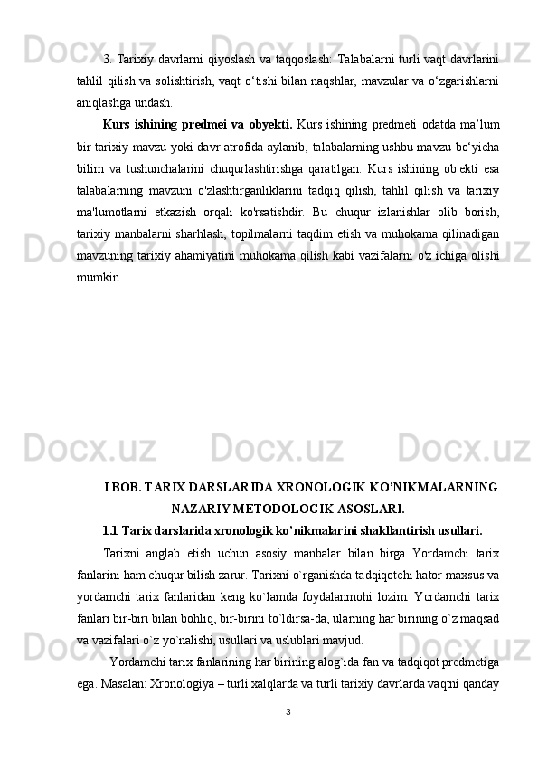 3. Tarixiy davrlarni qiyoslash va taqqoslash:  Talabalarni turli vaqt davrlarini
tahlil qilish va solishtirish, vaqt o‘tishi bilan naqshlar, mavzular va o‘zgarishlarni
aniqlashga undash.
Kurs   ishining   predmei   va   obyekti.   Kurs   ishining   predmeti   odatda   ma’lum
bir tarixiy mavzu yoki davr atrofida aylanib, talabalarning ushbu mavzu bo‘yicha
bilim   va   tushunchalarini   chuqurlashtirishga   qaratilgan.   Kurs   ishining   ob'ekti   esa
talabalarning   mavzuni   o'zlashtirganliklarini   tadqiq   qilish,   tahlil   qilish   va   tarixiy
ma'lumotlarni   etkazish   orqali   ko'rsatishdir.   Bu   chuqur   izlanishlar   olib   borish,
tarixiy  manbalarni  sharhlash,  topilmalarni  taqdim   etish  va muhokama  qilinadigan
mavzuning tarixiy ahamiyatini  muhokama  qilish  kabi  vazifalarni  o'z  ichiga  olishi
mumkin.
I BOB. TARIX DARSLARIDA XRONOLOGIK KO’NIKMALARNING
NAZARIY METODOLOGIK ASOSLARI.
1.1 Tarix darslarida xronologik ko’nikmalarini shakllantirish usullari.
Tarixni   anglab   еtish   uchun   asosiy   manbalar   bilan   birga   Yordamchi   tarix
fanlarini ham chuqur bilish zarur. Tarixni o`rganishda tadqiqotchi hator maxsus va
yordamchi   tarix   fanlaridan   kеng   ko`lamda   foydalanmohi   lozim.   Yordamchi   tarix
fanlari bir-biri bilan bohliq, bir-birini to`ldirsa-da, ularning har birining o`z maqsad
va vazifalari o`z yo`nalishi, usullari va uslublari mavjud. 
Yordamchi tarix fanlarining har birining alog`ida fan va tadqiqot prеdmеtiga
ega. Masalan: Xronologiya – turli xalqlarda va turli tarixiy davrlarda vaqtni qanday
3 