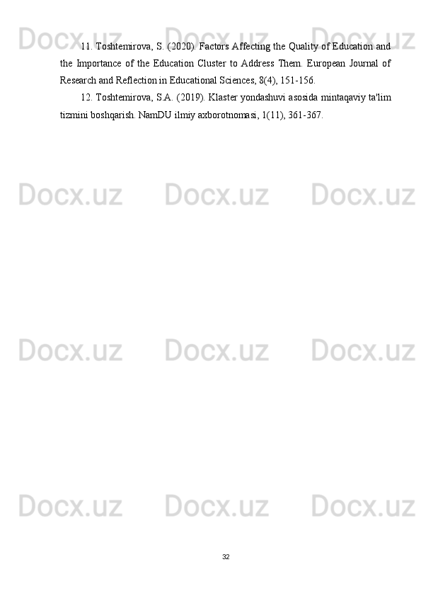 11. Toshtemirova, S. (2020). Factors Affecting the Quality of Education and
the   Importance   of   the   Education   Cluster   to   Address   Them.   European   Journal   of
Research and Reflection in Educational Sciences, 8(4), 151-156.
12. Toshtemirova, S.A. (2019). Klaster yondashuvi asosida mintaqaviy ta'lim
tizmini boshqarish.  NamDU ilmiy axborotnomasi, 1(11), 361-367.
32 