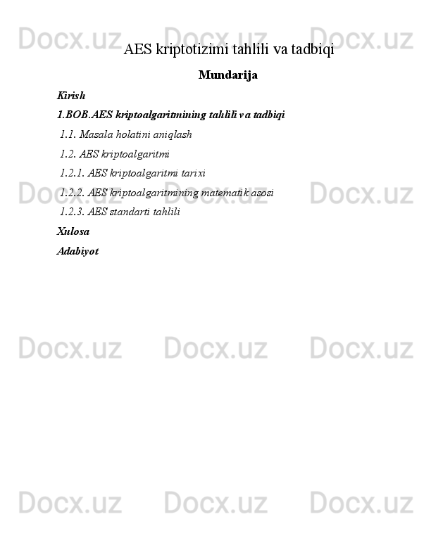 AES kriptotizimi tahlili va tadbiqi
Mundarija
 
Kirish 
1.BOB.AES kriptoalgaritmining tahlili va tadbiqi 
  1.1.   Masala holatini aniqlash 
  1.2.   AES kriptoalgaritmi 
  1.2.1.   AES kriptoalgaritmi tarixi  
  1.2.2.   AES kriptoalgaritmining matematik asosi 
  1.2.3.   AES standarti tahlili 
Xulosa 
Adabiyot  