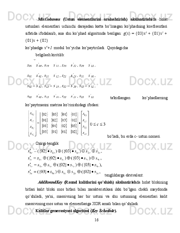 MixColumns   (Ustun   elementlarini   aralashtirish)   akslantirishi da   holat
ustunlari   elementlari   uchinchi   darajadan   katta   bo’lmagan   ko’phadning   koefisentlari
sifatida   ifodalanib,   ana   shu   ko’phad   algoritmda   berilgan:   g ( x )   =   {03} x 3
  +   {01} x 2  
+
{01} x +  {02} 
ko’phadga   x 4
+1   modul   bo’yicha   ko’paytiriladi.   Quyidagicha
belgilash kiritilib: 
  ta'kidlangan   ko’phadlarning
ko’paytmasini matrisa ko’rinishidagi ifodasi: 
 bo’ladi, bu erda c -  ustun nomeri. 
Oxirgi tenglik 
 tengliklarga ekvivalent. 
AddRoundKey   (Raund   kalitlarini   qo’shish)   akslantirish da   holat   blokining
bitlari   kalit   bloki   mos   bitlari   bilan   xarakteristikasi   ikki   bo’lgan   chekli   maydonda
qo’shiladi,   ya'ni,   massivning   har   bir   ustuni   va   shu   ustunning   elementlari   kalit
massivining mos ustun va elementlariga XOR amali bilan qo’shiladi. 
Kalitlar generasiyasi algoritmi ( Key Schedule ). 
16   
