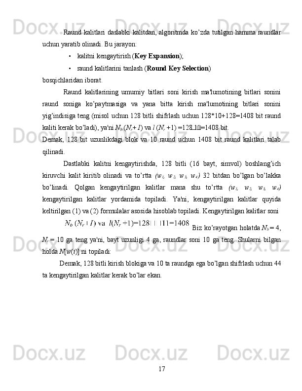 Raund kalitlari daslabki kalitdan, algoritmda ko’zda tutilgan hamma raundlar
uchun yaratib olinadi.  Bu jarayon: 
• kalitni kengaytirish ( Key Expansion ); 
• raund kalitlarini tanlash ( Round Key Selection ) 
bosqichlaridan iborat. 
Raund   kalitlarining   umumiy   bitlari   soni   kirish   ma'lumotining   bitlari   sonini
raund   soniga   ko’paytmasiga   va   yana   bitta   kirish   ma'lumotining   bitlari   sonini
yig’indisiga teng (misol uchun 128 bitli shifrlash uchun 128*10+128=1408 bit raund
kaliti kerak bo’ladi), ya'ni  N
b  ( N
r +1 ) va  l  ( N
r   +1) =128 11=1408 bit. 
Demak,   128   bit   uzunlikdagi   blok   va   10   raund   uchun   1408   bit   raund   kalitlari   talab
qilinadi. 
Dastlabki   kalitni   kengaytirishda,   128   bitli   (16   bayt,   simvol)   boshlang’ich
kiruvchi   kalit   kiritib   olinadi   va   to’rtta   (w
1 ,   w
2 ,   w
3 ,   w
4 )   32   bitdan   bo’lgan   bo’lakka
bo’linadi.   Qolgan   kengaytirilgan   kalitlar   mana   shu   to’rtta   (w
1 ,   w
2 ,   w
3 ,   w
4 )
kengaytirilgan   kalitlar   yordamida   topiladi.   Ya'ni,   kengaytirilgan   kalitlar   quyida
keltirilgan (1) va (2) formulalar asosida hisoblab topiladi. Kengaytirilgan kalitlar soni 
 Biz ko’rayotgan holatda  N
b   = 4,
N
r   =   10   ga   teng   ya'ni,   bayt   uzunligi   4   ga,   raundlar   soni   10   ga   teng.   Shularni   bilgan
holda  N [ w ( i )] ni topiladi: 
Demak, 128 bitli kirish blokiga va 10 ta raundga ega bo’lgan shifrlash uchun 44
ta kengaytirilgan kalitlar kerak bo’lar ekan. 
17   