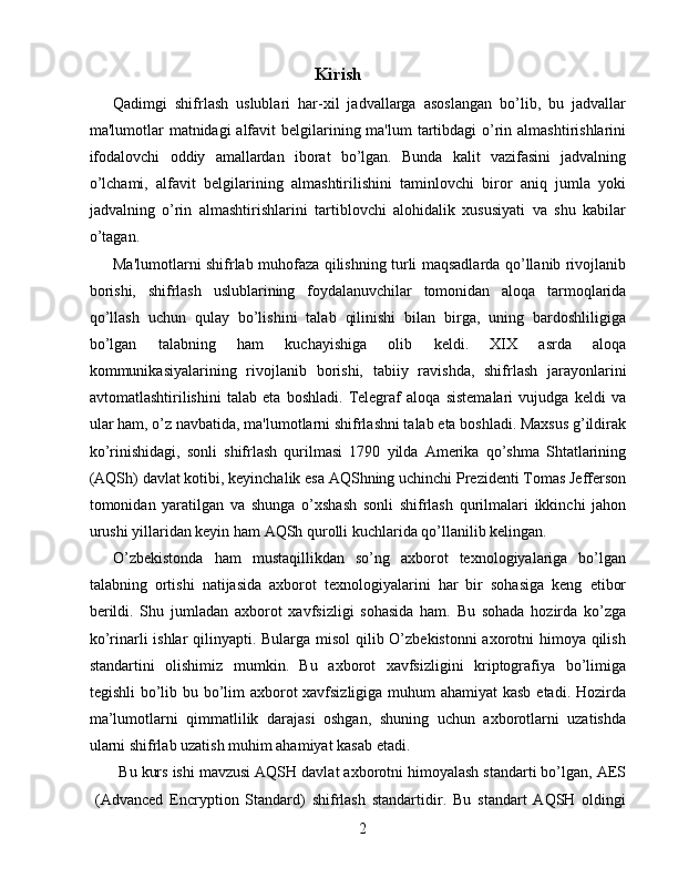 Kirish 
Qadimgi   shifrlash   uslublari   har-xil   jadvallarga   asoslangan   bo’lib,   bu   jadvallar
ma'lumotlar  matnidagi  alfavit  belgilarining ma'lum  tartibdagi  o’rin almashtirishlarini
ifodalovchi   oddiy   amallardan   iborat   bo’lgan.   Bunda   kalit   vazifasini   jadvalning
o’lchami,   alfavit   belgilarining   almashtirilishini   taminlovchi   biror   aniq   jumla   yoki
jadvalning   o’rin   almashtirishlarini   tartiblovchi   alohidalik   xususiyati   va   shu   kabilar
o’tagan. 
Ma'lumotlarni shifrlab muhofaza qilishning turli maqsadlarda qo’llanib rivojlanib
borishi,   shifrlash   uslublarining   foydalanuvchilar   tomonidan   aloqa   tarmoqlarida
qo’llash   uchun   qulay   bo’lishini   talab   qilinishi   bilan   birga,   uning   bardoshliligiga
bo’lgan   talabning   ham   kuchayishiga   olib   keldi.   XIX   asrda   aloqa
kommunikasiyalarining   rivojlanib   borishi,   tabiiy   ravishda,   shifrlash   jarayonlarini
avtomatlashtirilishini   talab   eta   boshladi.   Telegraf   aloqa   sistemalari   vujudga   keldi   va
ular ham, o’z navbatida, ma'lumotlarni shifrlashni talab eta boshladi. Maxsus g’ildirak
ko’rinishidagi,   sonli   shifrlash   qurilmasi   1790   yilda   Amerika   qo’shma   Shtatlarining
(AQSh) davlat kotibi, keyinchalik esa AQShning uchinchi Prezidenti Tomas Jefferson
tomonidan   yaratilgan   va   shunga   o’xshash   sonli   shifrlash   qurilmalari   ikkinchi   jahon
urushi yillaridan keyin ham AQSh qurolli kuchlarida qo’llanilib kelingan. 
O’zbekistonda   ham   mustaqillikdan   so’ng   axborot   texnologiyalariga   bo’lgan
talabning   ortishi   natijasida   axborot   texnologiyalarini   har   bir   sohasiga   keng   etibor
berildi.   Shu   jumladan   axborot   xavfsizligi   sohasida   ham.   Bu   sohada   hozirda   ko’zga
ko’rinarli  ishlar  qilinyapti. Bularga misol  qilib O’zbekistonni  axorotni  himoya qilish
standartini   olishimiz   mumkin.   Bu   axborot   xavfsizligini   kriptografiya   bo’limiga
tegishli  bo’lib bu bo’lim axborot xavfsizligiga muhum ahamiyat kasb etadi. Hozirda
ma’lumotlarni   qimmatlilik   darajasi   oshgan,   shuning   uchun   axborotlarni   uzatishda
ularni shifrlab uzatish muhim ahamiyat kasab etadi. 
Bu kurs ishi mavzusi AQSH davlat axborotni himoyalash standarti bo’lgan, AES
(Advanced   Encryption   Standard)   shifrlash   standartidir.   Bu   standart   AQSH   oldingi
2   