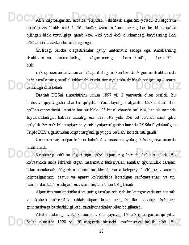 AES   kriptoalgaritmi   asosida   “Rijndael”   shifrlash   algaritmi   yotadi.   Bu   algoritm
noan'anaviy   blokli   shifr   bo’lib,   kodlanuvchi   ma'lumotlarning   har   bir   bloki   qabul
qilingan   blok   uzunligiga   qarab   4x4,   4x6   yoki   4x8   o’lchamdagi   baytlarning   ikki
o’lchamli massivlari ko’rinishiga ega. 
Shifrdagi   barcha   o’zgartirishlar   qat'iy   matematik   asosga   ega.   Amallarning
strukturasi  va  ketma-ketligi  algoritmning  ham  8-bitli,  ham  32-
bitli 
mikroprosessorlarda samarali bajarilishiga imkon beradi. Algoritm strukturasida
ba'zi amallarning parallel ishlanishi ishchi stansiyalarida shifrlash tezligining 4 marta
oshishiga olib keladi. 
Dastlab   DESni   almashtirish   uchun   1997   yil   2   yanvarda   e’lon   berildi.   Bu
tanlovda   quyidagicha   shartlar   qo’yildi.   Yaratilayotgan   algaritm   blokli   shifrlashni
qo’llab quvvatlashi, kamida har bir blok 128 bit o’lchamda bo’lishi, har bir raundda
foydalaniladigan   kalitlar   uzunligi   esa   128,   192   yoki   256   bit   bo’lishi   shart   qilib
qo’yildi. Bir so’z bilan aytganda yaratilayotgan algaritm kamida DESda foydalanilgan
Triple DES algaritmidan kriptoturg’unligi yuqori bo’lishi ko’zda tutilgandi. 
Umuman   kriptoalgaritmlarni   baholashda   asosan   quyidagi   3   kategoriya   asosida
tahlillanadi. 
Kriptoturg’unlik-bu   algaritmga   qo’yiladigan   eng   birinchi   baho   sanaladi.   Bu
ko’rsatkich   unda   ishtirok   etgan   matematik   funksiyalar,   amallar   qiyinchilik   darajasi
bilan baholanadi.  Algaritim  bahosi-   bu ikkinchi   zarur   ketegorya  bo’lib, unda  asosan
kriptoalgaritmni   dastur   va   aparat   ko’rinishida   ketadigan   sarf-xarajatlar,   va   uni
tizimlardan talab etadigan resurslari miqdori bilan belgilanadi. 
Algaritim xarakteristikasi va uning amalga oshirish-bu kategoriyada uni aparatli
va   dasturli   ko’rinishda   ishlatiladigan   bitlar   soni,   kalitlar   uzunligi,   kalitlarni
generatsiyaga bardoshliligi kabi xakakteristikalar bilan belgilanadi. 
AES   standartiga   dastabki   nomzod   etib   quyidagi   15   ta   kriptoalgaritm   qo’yildi.
Bular   o’rtasida   1998   yil   20   avgustda   birinchi   konferensiya   bo’lib   o’tdi.   Bu
20   