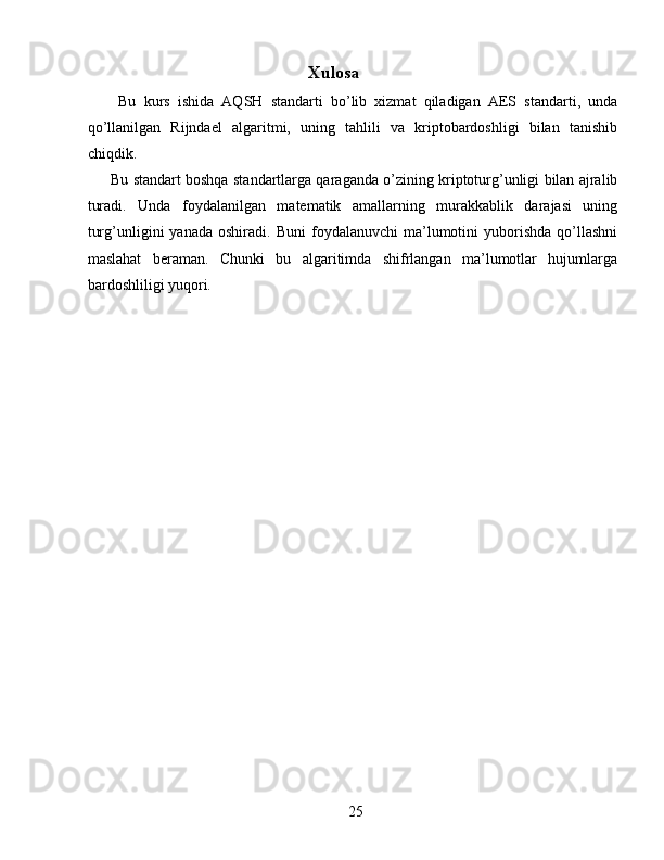 Xulosa 
  Bu   kurs   ishida   AQSH   standarti   bo’lib   xizmat   qiladigan   AES   standarti,   unda
qo’llanilgan   Rijndael   algaritmi,   uning   tahlili   va   kriptobardoshligi   bilan   tanishib
chiqdik. 
Bu standart boshqa standartlarga qaraganda o’zining kriptoturg’unligi bilan ajralib
turadi.   Unda   foydalanilgan   matematik   amallarning   murakkablik   darajasi   uning
turg’unligini   yanada   oshiradi.   Buni   foydalanuvchi   ma’lumotini   yuborishda   qo’llashni
maslahat   beraman.   Chunki   bu   algaritimda   shifrlangan   ma’lumotlar   hujumlarga
bardoshliligi yuqori. 
 
 
 
 
 
 
25   