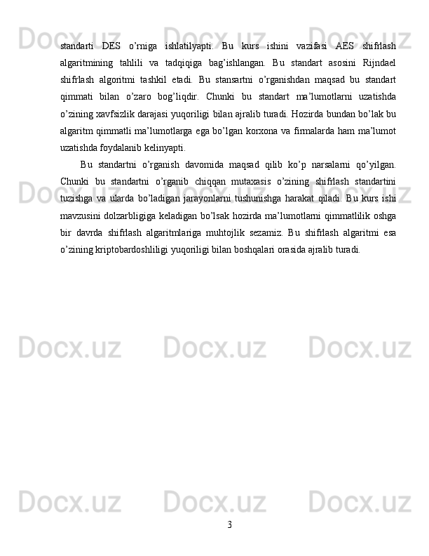 standarti   DES   o’rniga   ishlatilyapti.   Bu   kurs   ishini   vazifasi   AES   shifrlash
algaritmining   tahlili   va   tadqiqiga   bag’ishlangan.   Bu   standart   asosini   Rijndael
shifrlash   algoritmi   tashkil   etadi.   Bu   stansartni   o’rganishdan   maqsad   bu   standart
qimmati   bilan   o’zaro   bog’liqdir.   Chunki   bu   standart   ma’lumotlarni   uzatishda
o’zining xavfsizlik darajasi yuqoriligi bilan ajralib turadi. Hozirda bundan bo’lak bu
algaritm qimmatli ma’lumotlarga ega bo’lgan korxona va firmalarda ham ma’lumot
uzatishda foydalanib kelinyapti. 
  Bu   standartni   o’rganish   davomida   maqsad   qilib   ko’p   narsalarni   qo’yilgan.
Chunki   bu   standartni   o’rganib   chiqqan   mutaxasis   o’zining   shifrlash   standartini
tuzishga   va   ularda   bo’ladigan   jarayonlarni   tushunishga   harakat   qiladi.   Bu   kurs   ishi
mavzusini dolzarbligiga keladigan bo’lsak hozirda ma’lumotlarni qimmatlilik oshga
bir   davrda   shifrlash   algaritmlariga   muhtojlik   sezamiz.   Bu   shifrlash   algaritmi   esa
o’zining kriptobardoshliligi yuqoriligi bilan boshqalari orasida ajralib turadi. 
 
 
 
3   