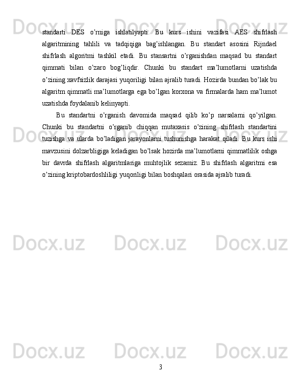standarti   DES   o’rniga   ishlatilyapti.   Bu   kurs   ishini   vazifasi   AES   shifrlash
algaritmining   tahlili   va   tadqiqiga   bag’ishlangan.   Bu   standart   asosini   Rijndael
shifrlash   algoritmi   tashkil   etadi.   Bu   stansartni   o’rganishdan   maqsad   bu   standart
qimmati   bilan   o’zaro   bog’liqdir.   Chunki   bu   standart   ma’lumotlarni   uzatishda
o’zining xavfsizlik darajasi yuqoriligi bilan ajralib turadi. Hozirda bundan bo’lak bu
algaritm qimmatli ma’lumotlarga ega bo’lgan korxona va firmalarda ham ma’lumot
uzatishda foydalanib kelinyapti. 
  Bu   standartni   o’rganish   davomida   maqsad   qilib   ko’p   narsalarni   qo’yilgan.
Chunki   bu   standartni   o’rganib   chiqqan   mutaxasis   o’zining   shifrlash   standartini
tuzishga   va   ularda   bo’ladigan   jarayonlarni   tushunishga   harakat   qiladi.   Bu   kurs   ishi
mavzusini dolzarbligiga keladigan bo’lsak hozirda ma’lumotlarni qimmatlilik oshga
bir   davrda   shifrlash   algaritmlariga   muhtojlik   sezamiz.   Bu   shifrlash   algaritmi   esa
o’zining kriptobardoshliligi yuqoriligi bilan boshqalari orasida ajralib turadi. 
 
 
 
3