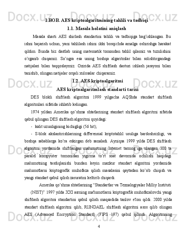 1.BOB. AES kriptoalgaritmining tahlili va tadbiqi
1.1. Masala holatini aniqlash
Masala   sharti   AES   shirlash   standartini   tahlili   va   tadbiqiga   bag’ishlangan.   Bu
ishni   bajarish   uchun,   yani   tahlilash   ishini   ikki   bosqichda   amalga   oshirishga   harakat
qildim.   Bunda   biz   dastlab   uning   matematik   tomondan   tahlil   qilamiz   va   tuzulishini
o’rganib   chiqamiz.   So’ngra   esa   uning   boshqa   algaritmlar   bilan   solishtirgandagi
natijalari   bilan   taqqoslaymiz.   Oxirida   AES   shifrlash   dasturi   ishlash   jarayoni   bilan
tanishib, olingan natijalar orqali xulosalar chiqaramiz. 
1.2. AES kriptoalgaritmi
AES kriptoalgaritmlash standarti tarixi
DES   blokli   shifrlash   algoritmi   1999   yilgacha   AQShda   standart   shifrlash
algoritmlari sifatida ishlatib kelingan. 
1974   yildan   Amerika   qo’shma   shtatlarining   standart   shifrlash   algoritmi   sifatida
qabul qilingan DES shifrlash algoritmi quyidagi: 
- kalit uzunligining kichigligi (56 bit); 
- S-blok   akslantirishlarining   differensial   kriptotahlil   usuliga   bardoshsizligi;   va
boshqa   sabablarga   ko’ra   eskirgan   deb   sanaladi.   Ayniqsa   1999   yilda   DES   shifrlash
algoritmi   yordamida   shifrlangan   malumotning   Internet   tarmog’iga   ulangan   300   ta
paralel   kompyuter   tomonidan   yigirma   to’rt   soat   davomida   ochilishi   haqidagi
malumotning   tasdiqlanishi   bundan   keyin   mazkur   standart   algoritmi   yordamida
malumotlarni   kriptografik   muhofaza   qilish   masalasini   qaytadan   ko’rib   chiqish   va
yangi standart qabul qilish zaruratini keltirib chiqardi. 
Amerika qo’shma shtatlarining “Standartlar va Texnalogiyalar Milliy Instituti 
(NIST)” 1997 yilda XXI asrning ma'lumotlarni kriptografik muhofazalovchi yangi
shifrlash   algoritmi   standartini   qabul   qilish   maqsadida   tanlov   e'lon   qildi.   2000   yilda
standart   shifrlash   algoritmi   qilib,   RIJNDAEL   shifrlash   algoritmi   asos   qilib   olingan
AES   (Advanced   Encryption   Standard)   (FIPS   197)   qabul   qilindi.   Algoritmning
4   