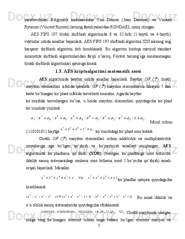 yaratuvchilari   Belgiyalik   mutaxassislar   Yon   Demen   (Joan   Daemen)   va   Vinsent
Ryumen (Vincent Rijmen) larning familiyalaridan RIJNDAEL nomi olingan . 
AES   FIPS   197   blokli   shifrlash   algoritmida   8   va   32-bitli   (1-baytli   va   4-baytli)
vektorlar ustida amallar bajariladi. AES FIPS 197 shifrlash algoritmi XXI asrning eng
barqaror   shifrlash   algoritmi   deb   hisoblanadi.   Bu   algoritm   boshqa   mavjud   standart
simmetrik   shifrlash   algoritmlaridan   farqli   o’laroq,   Feystel   tarmog’iga   asoslanmagan
blokli shifrlash algoritmlari qatoriga kiradi. 
1.3. AES kriptoalgaritmi matematik asosi
AES   algoritmida   baytlar   ustida   amallar   bajariladi.   Baytlar   GF   (2 8
)   chekli
maydon   elementlari   sifatida   qaraladi.   GF   (2 8
)   maydon   elementlarini   darajasi   7   dan
katta bo’lmagan ko’phad sifatida tasvirlash mumkin. Agarda baytlar 
ko’rinishda   tasvirlangan   bo’lsa,   u   holda   maydon   elementlari   quyidagicha   ko’phad
ko’rinishda yoziladi: 
  Misol   uchun
{11010101} baytga   ko’rinishdagi ko’phad mos keladi. 
Chekli   GF   (2 8
)   maydon   elementlari   uchun   additivlik   va   multiplikativlik
xossalariga   ega   bo’lgan   qo’shish   va   ko’paytirish   amallari   aniqlangan.   AES
algoritmida   ko’phadlarni   qo’shish   (XOR)   (berilgan   ko’phadlarga   mos   keluvchi
ikkilik   sanoq   sistemasidagi   sonlarni   mos   bitlarini   mod   2   bo’yicha   qo’shish)   amali
orqali bajariladi. Masalan 
ko’phadlar   natijasi   quyidagicha
hisoblanadi: 
Bu   amal   ikkilik   va
o’n oltilik sanoq sistemalarida quyidagicha ifodalanadi: 
Chekli maydonda istalgan
nolga   teng   bo’lmagan   element   uchun   unga   teskari   bo’lgan   element   mavjud   va
5   