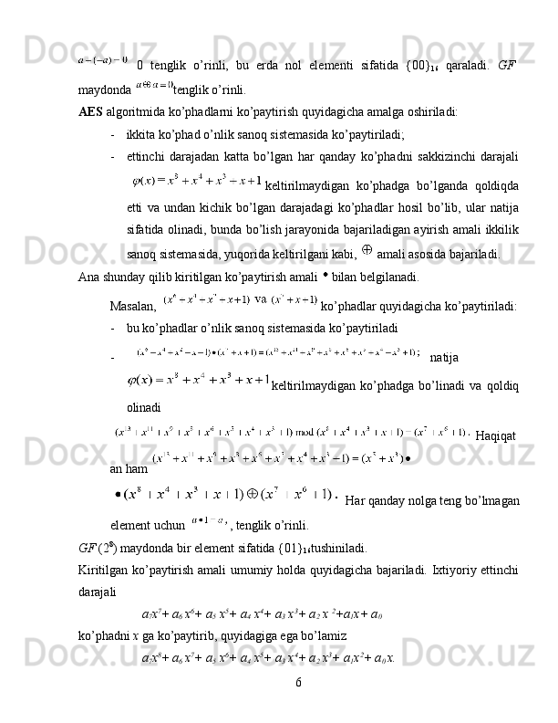   0   tenglik   o’rinli,   bu   erda   nol   elementi   sifatida   {00}
16   qaraladi.   GF
maydonda  tenglik o’rinli. 
AES  algoritmida ko’phadlarni ko’paytirish quyidagicha amalga oshiriladi: 
- ikkita ko’phad o’nlik sanoq sistemasida ko’paytiriladi; 
- ettinchi   darajadan   katta   bo’lgan   har   qanday   ko’phadni   sakkizinchi   darajali
keltirilmaydigan   ko’phadga   bo’lganda   qoldiqda
etti   va   undan   kichik   bo’lgan   darajadagi   ko’phadlar   hosil   bo’lib,   ular   natija
sifatida olinadi, bunda bo’lish jarayonida bajariladigan ayirish amali ikkilik
sanoq sistemasida, yuqorida keltirilgani kabi,    amali asosida bajariladi. 
Ana shunday qilib kiritilgan ko’paytirish amali   bilan belgilanadi. 
Masalan,  ko’phadlar quyidagicha ko’paytiriladi:
- bu ko’phadlar o’nlik sanoq sistemasida ko’paytiriladi 
- natija
keltirilmaydigan   ko’phadga   bo’linadi   va   qoldiq
olinadi 
Haqiqat
an ham 
Har qanday nolga teng bo’lmagan
element uchun  , tenglik o’rinli. 
GF  (2 8
) maydonda bir element sifatida {01}
16 tushiniladi. 
Kiritilgan ko’paytirish amali umumiy holda quyidagicha bajariladi. Ixtiyoriy ettinchi
darajali 
a
7 x 7
+
  a
6  x 6
+ a
5  x 5
+ a
4  x 4
+ a
3  x 3
+ a
2  x  2
+a
1 x+ a
0 
ko’phadni  x  ga ko’paytirib, quyidagiga ega bo’lamiz 
a
7 x 8
+
  a
6  x 7
+ a
5  x 6
+ a
4  x 5
+ a
3  x 4
+ a
2  x 3
+ a
1 x 2
+ a
0  x. 
6